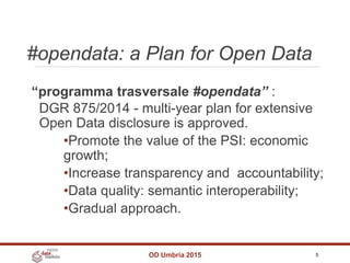 #opendata: a Plan for Open Data
OD Umbria 2015 5
“programma trasversale #opendata” :
DGR 875/2014 - multi-year plan for extensive
Open Data disclosure is approved.
•Promote the value of the PSI: economic
growth;
•Increase transparency and accountability;
•Data quality: semantic interoperability;
•Gradual approach.
 