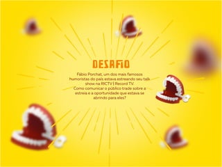 Fábio Porchat, um dos mais famosos
humoristas do país estava estreando seu talk
show na RICTV | Record TV.
Como comunicar o público trade sobre a
estreia e a oportunidade que estava se
abrindo para eles?
DESAﬁO
 
