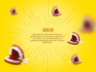 Aproveitando o clima descontraído do
apresentador, enviamos para as agência um
kit "zueiras" como almofada de pum e
estalinhos para alegrar ainda mais o dia dos
publicitários.
ideia
 