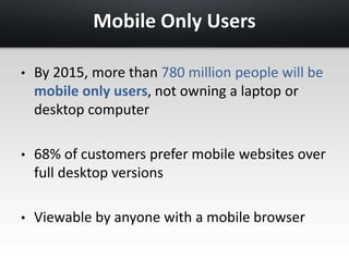 Mobile Only Users 
• By 2015, more than 780 million people will be 
mobile only users, not owning a laptop or 
desktop computer 
• 68% of customers prefer mobile websites over 
full desktop versions 
• Viewable by anyone with a mobile browser 
 
