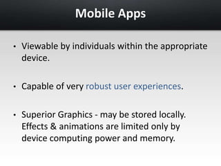 Mobile Apps 
• Viewable by individuals within the appropriate 
device. 
• Capable of very robust user experiences. 
• Superior Graphics - may be stored locally. 
Effects & animations are limited only by 
device computing power and memory. 
 