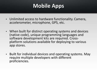 Mobile Apps 
• Unlimited access to hardware functionality. Camera, 
accelerometer, microphone, GPS, etc. 
• When built for distinct operating systems and devices 
(native code), unique programming languages and 
software development kits are required. Cross-platform 
solutions available for deploying to various 
app stores. 
• Built for individual devices and operating systems. May 
require multiple developers with different 
proficiencies. 
 
