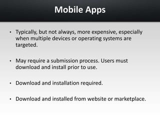 Mobile Apps 
• Typically, but not always, more expensive, especially 
when multiple devices or operating systems are 
targeted. 
• May require a submission process. Users must 
download and install prior to use. 
• Download and installation required. 
• Download and installed from website or marketplace. 
 