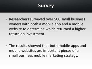 Survey 
• Researchers surveyed over 500 small business 
owners with both a mobile app and a mobile 
website to determine which returned a higher 
return on investment. 
• The results showed that both mobile apps and 
mobile websites are important pieces of a 
small business mobile marketing strategy. 
 