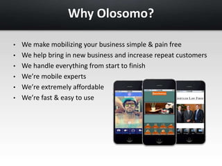 Why Olosomo? 
• We make mobilizing your business simple & pain free 
• We help bring in new business and increase repeat customers 
• We handle everything from start to finish 
• We’re mobile experts 
• We’re extremely affordable 
• We’re fast & easy to use 
 
