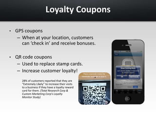 Loyalty Coupons 
• GPS coupons 
– When at your location, customers 
can ‘check in’ and receive bonuses. 
• QR code coupons 
– Used to replace stamp cards. 
– Increase customer loyalty! 
28% of customers reported that they are 
“Extremely Likely” to increase their visits 
to a business if they have a loyalty reward 
card for them. (Total Research Corp & 
Custom Marketing Corp’s Loyalty 
Monitor Study) 
 