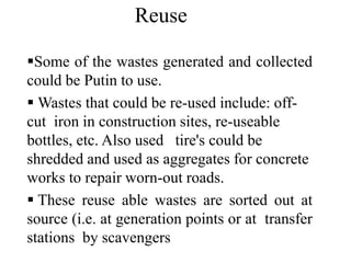 Some of the wastes generated and collected
could be Putin to use.
 Wastes that could be re-used include: off-
cut iron in construction sites, re-useable
bottles, etc. Also used tire's could be
shredded and used as aggregates for concrete
works to repair worn-out roads.
 These reuse able wastes are sorted out at
source (i.e. at generation points or at transfer
stations by scavengers
Reuse
 