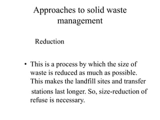 Approaches to solid waste
management
• This is a process by which the size of
waste is reduced as much as possible.
This makes the landfill sites and transfer
stations last longer. So, size-reduction of
refuse is necessary.
Reduction
 