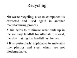 In waste recycling, a waste component is
extracted and used again in another
manufacturing process.
This helps to minimize what ends up in
the sanitary landfill for ultimate disposal,
thereby making the landfill last longer.
 It is particularly applicable to materials
like plastics and steel which are not
biodegradable.
Recycling
 