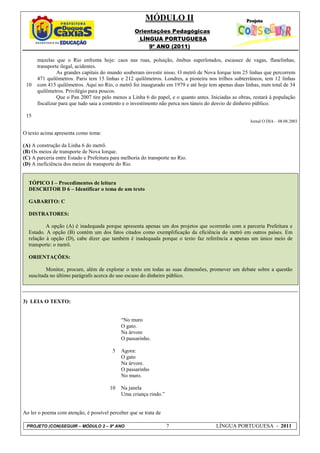 MÓDULO II
                                                   Orientações Pedagógicas
                                                    LÍNGUA PORTUGUESA
                                                        9º ANO (2011)

      mazelas que o Rio enfrenta hoje: caos nas ruas, poluição, ônibus superlotados, escassez de vagas, flanelinhas,
      transporte ilegal, acidentes.
                As grandes capitais do mundo souberam investir nisso. O metrô de Nova Iorque tem 25 linhas que percorrem
      471 quilômetros. Paris tem 15 linhas e 212 quilômetros. Londres, a pioneira nos trilhos subterrâneos, tem 12 linhas
 10   com 415 quilômetros. Aqui no Rio, o metrô foi inaugurado em 1979 e até hoje tem apenas duas linhas, num total de 34
      quilômetros. Privilégio para poucos.
                Que o Pan 2007 tire pelo menos a Linha 6 do papel, e o quanto antes. Iniciadas as obras, restará à população
      fiscalizar para que tudo saia a contento e o investimento não perca nos túneis do desvio de dinheiro público.

 15
                                                                                                       Jornal O DIA – 08.08.2003

O texto acima apresenta como tema:

(A) A construção da Linha 6 do metrô.
(B) Os meios de transporte de Nova Iorque.
(C) A parceria entre Estado e Prefeitura para melhoria do transporte no Rio.
(D) A ineficiência dos meios de transporte do Rio.


  TÓPICO I – Procedimentos de leitura
  DESCRITOR D 6 – Identificar o tema de um texto

  GABARITO: C

  DISTRATORES:

          A opção (A) é inadequada porque apresenta apenas um dos projetos que ocorrerão com a parceria Prefeitura e
  Estado. A opção (B) contém um dos fatos citados como exemplificação da eficiência do metrô em outros países. Em
  relação à opção (D), cabe dizer que também é inadequada porque o texto faz referência a apenas um único meio de
  transporte: o metrô.

  ORIENTAÇÕES:

          Monitor, procure, além de explorar o texto em todas as suas dimensões, promover um debate sobre a questão
  suscitada no último parágrafo acerca do uso escuso do dinheiro público.



3) LEIA O TEXTO:


                                             “No muro
                                             O gato.
                                             Na árvore
                                             O passarinho.

                                         5   Agora:
                                             O gato
                                             Na árvore.
                                             O passarinho
                                             No muro.

                                        10   Na janela
                                             Uma criança rindo.”


Ao ler o poema com atenção, é possível perceber que se trata de

 PROJETO (CON)SEGUIR – MÓDULO 2 – 9º ANO                           7                   LÍNGUA PORTUGUESA - 2011
 