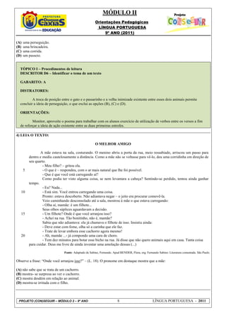 MÓDULO II
                                                       Orientações Pedagógicas
                                                        LÍNGUA PORTUGUESA
                                                            9º ANO (2011)

(A)   uma perseguição.
(B)   uma brincadeira.
(C)   uma corrida.
(D)   um passeio.


  TÓPICO I – Procedimentos de leitura
  DESCRITOR D6 – Identificar o tema de um texto

  GABARITO: A

  DISTRATORES:

          A troca de posição entre o gato e o passarinho e a velha inimizade existente entre esses dois animais permite
  concluir a ideia de perseguição, o que exclui as opções (B), (C) e (D).

  ORIENTAÇÕES:

          Monitor, aproveite o poema para trabalhar com os alunos exercício de utilização de verbos entre os versos a fim
  de reforçar a ideia de ação existente entre as duas primeiras estrofes.

4) LEIA O TEXTO:

                                                       O MELHOR AMIGO

                 A mãe estava na sala, costurando. O menino abriu a porta da rua, meio ressabiado, arriscou um passo para
          dentro e mediu cautelosamente a distância. Como a mãe não se voltasse para vê-lo, deu uma corridinha em direção de
          seu quarto.
                   - Meu filho? – gritou ela.
      5            - O que é – respondeu, com o ar mais natural que lhe foi possível.
                   - Que é que você está carregando aí?
                   Como podia ter visto alguma coisa, se nem levantara a cabeça? Sentindo-se perdido, tentou ainda ganhar
          tempo.
                   - Eu? Nada...
   10              - Está sim. Você entrou carregando uma coisa.
                   Pronto: estava descoberto. Não adiantava negar – o jeito era procurar comovê-la.
                   Veio caminhando desconsolado até a sala, mostrou à mãe o que estava carregando:
                   - Olha aí, mamãe: é um filhote...
                   Seus olhos súplices aguardavam a decisão.
   15              - Um filhote? Onde é que você arranjou isso?
                   - Achei na rua. Tão bonitinho, não é, mamãe?
                   Sabia que não adiantava: ela já chamava o filhote de isso. Insistiu ainda:
                   - Deve estar com fome, olha só a carinha que ele faz.
                   - Trate de levar embora esse cachorro agora mesmo!
   20              - Ah, mamãe ...- já compondo uma cara de choro.
                   - Tem dez minutos para botar esse bicho na rua. Já disse que não quero animais aqui em casa. Tanta coisa
          para cuidar. Deus me livre de ainda inventar uma amolação dessas (...)

                                Fonte: Adaptado de Sabino, Fernando. Apud BENDER, Flora, org. Fernando Sabino: Literatura comentada. São Paulo.

Observe a frase: “Onde você arranjou isso?” – (L. 18). O pronome em destaque mostra que a mãe:

(A) não sabe que se trata de um cachorro.
(B) mostra- se surpresa ao ver o cachorro.
(C) mostra desdém em relação ao animal.
(D) mostra-se irritada com o filho.



 PROJETO (CON)SEGUIR – MÓDULO 2 – 9º ANO                                8                          LÍNGUA PORTUGUESA - 2011
 