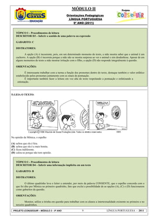 MÓDULO II
                                                     Orientações Pedagógicas
                                                      LÍNGUA PORTUGUESA
                                                          9º ANO (2011)


      TÓPICO I – Procedimentos de leitura
      DESCRITOR D3 – Inferir o sentido de uma palavra ou expressão

      GABARITO: C

      DISTRATORES:

             A opção (A) é incoerente, pois, em um determinado momento do texto, a mãe mostra saber que o animal é um
      cachorro. A opção (B) é incorreta porque a mãe não se mostra surpresa ao ver o animal e sim desdenhosa. Apesar de em
      alguns momentos do texto a mãe mostrar irritação com o filho, a opção (D) não responde integralmente à questão.

      ORIENTAÇÕES:

              É interessante trabalhar com a turma a função dos pronomes dentro do texto, destaque também o valor enfático
      estabelecido pelos pronomes juntamente com os sinais de pontuação.
              É importante também fazer a leitura em voz alta do texto respeitando a pontuação e enfatizando a
       entonação.



5) LEIA O TEXTO:




Na opinião da Mônica, o espelho

(A)   achou que ela é feia.
(B)   achou que ela é a mais bonita.
(C)   ficou indiferente.
(D)   calou-se porque não tem opinião.


      TÓPICO I – Procedimentos de leitura
      DESCRITOR D4 – Inferir uma informação implícita em um texto

      GABARITO: B

      DISTRATORES:

              O último quadrinho leva o leitor a entender, por meio da palavra CONSENTE, que o espelho concorda com o
      que foi dito por Mônica no primeiro quadrinho, fato que exclui a possibilidade de as opções (A), (C) e (D) funcionarem
      como gabaritos da questão.

      ORIENTAÇÕES:

              Monitor, utilize a tirinha em questão para trabalhar com os alunos a intertextualidade existente no primeiro e no
      terceiro quadrinhos.

 PROJETO (CON)SEGUIR – MÓDULO 2 – 9º ANO                            9                      LÍNGUA PORTUGUESA - 2011
 