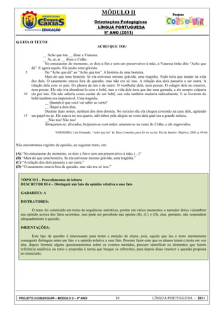 MÓDULO II
                                                       Orientações Pedagógicas
                                                        LÍNGUA PORTUGUESA
                                                            9º ANO (2011)

6) LEIA O TEXTO
                                                         ACHO QUE TOU

                  __ Acho que tou __ disse a Vanessa.
                  __ Ai, ai, ai __ disse o Cidão.
                   No entusiasmo do momento, os dois a fim e sem um preservativo à mão, a Vanessa tinha dito “Acho que
          dá”. E agora aquilo. Ela podia estar grávida.
      5            Do “Acho que dá” ao “Acho que tou”. A história de uma besteira.
                   Mais do que uma besteira. Se ela estivesse mesmo grávida, uma tragédia. Tudo teria que mudar na vida
          dos dois. O casamento estava fora de questão, mas não era só isso. A relação dos dois passaria a ser outra. A
          relação dela com os pais. Os planos de um e de outro. O vestibular dela, nem pensar. O estágio dele no exterior,
          nem pensar. Ele não iria abandoná-la com o bebê, mas a vida dele teria que dar uma guinada, e ele sempre culparia
    10    ela por isto. Ela não saberia como cuidar de um bebê, sua vida também mudaria radicalmente. E se livrarem do
          bebê também era impensável. Uma tragédia.
                   __ Quando é que você vai saber ao certo?
                   __ Daqui a dois dias.
                   Durante duas noites, nenhum dos dois dormiu. No terceiro dia ela chegou correndo na casa dele, agitando
    15    um papel no ar. Ele estava no seu quarto, adivinhou pela alegria no rosto dela qual era a grande notícia.
                   __Não tou! Não tou!
                   Abraçaram-se, aliviados, beijaram-se com ardor, amaram-se na cama do Cidão, e ela engravidou.

                         VERÍSSIMO, Luís Fernando. “Acho que tou” In: Mais Comédias para ler na escola. Rio de Janeiro: Objetiva, 2008. p. 65-66.



Não encontramos registro de opinião, no seguinte texto, em:

(A) “No entusiasmo do momento, os dois a fim e sem um preservativo à mão, (...)”
(B) “Mais do que uma besteira. Se ela estivesse mesmo grávida, uma tragédia.”
(C) “A relação dos dois passaria a ser outra.”
(D) “O casamento estava fora de questão, mas não era só isso.”


   TÓPICO I – Procedimentos de leitura
   DESCRITOR D14 – Distinguir um fato da opinião relativa a esse fato

   GABARITO: A

   DISTRATORES:

          O texto foi construído em torno de sequências narrativas, porém em vários momentos o narrador deixa vislumbrar
   sua opinião acerca dos fatos ocorridos, isso pode ser percebido nas opções (B), (C) e (D), elas, portanto, não respondem
   adequadamente à questão.

   ORIENTAÇÕES:

           Este tipo de questão é interessante para testar a atenção do aluno, pois, aquele que leu o texto atentamente
   conseguirá distinguir entre um fato e a opinião relativa a esse fato. Procure fazer com que os alunos leiam o texto em voz
   alta, depois formule alguns questionamentos sobre os eventos narrados, procure identificar os elementos que fazem
   referência anafórica no texto e proponha à turma que busque os referentes, para depois disso resolver a questão proposta
   no enunciado.




 PROJETO (CON)SEGUIR – MÓDULO 2 – 9º ANO                                10                           LÍNGUA PORTUGUESA - 2011
 