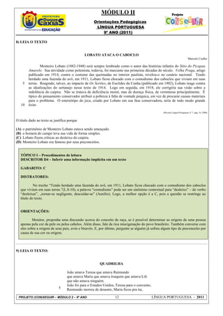 MÓDULO II
                                                    Orientações Pedagógicas
                                                     LÍNGUA PORTUGUESA
                                                         9º ANO (2011)

8) LEIA O TEXTO


                                              LOBATO ATACA O CABOCLO
                                                                                                                            Marcelo Coelho

                  Monteiro Lobato (1882-1948) será sempre lembrado como o autor das histórias infantis do Sítio do Picapau
          Amarelo. Sua atividade como polemista, todavia, foi marcante nas primeiras décadas do século. Velha Praga, artigo
          publicado em 1914, contra o costume das queimadas no interior paulista, revelou-o no cenário nacional. Tendo
          herdado uma fazenda do avô, em 1911, Lobato ficou chocado com o comodismo dos caboclos que viviam em suas
      5   terras. Reagindo, talvez, ao impacto de Os Sertões, de Euclides da Cunha (publicado em 1902), Lobato reage contra
          as idealizações do sertanejo nesse texto de 1914. Logo em seguida, em 1918, ele corrigiria sua visão sobre a
          indolência do caipira. Não se tratava de deficiência moral, mas de doença física, de verminose principalmente. É
          típico do pensamento conservador atribuir a pobreza à falta de vontade psíquica, em vez de procurar causas materiais
          para o problema. O estereótipo do jeca, criado por Lobato em sua fase conservadora, teria de todo modo grande
   10     êxito
                                                                                                  (Revista Língua Portuguesa, nº 7, pág. 34, 2006)


O título dado ao texto se justifica porque

(A)   o patrimônio de Monteiro Lobato estava sendo ameaçado.
(B)   o homem do campo leva sua vida de forma simples.
(C)   Lobato fizera críticas ao desleixo do caipira.
(D)   Monteiro Lobato era famoso por seus preconceitos.


   TÓPICO I – Procedimentos de leitura
   DESCRITOR D4 – Inferir uma informação implícita em um texto

   GABARITO: C

   DISTRATORES:

            No trecho “Tendo herdado uma fazenda do avô, em 1911, Lobato ficou chocado com o comodismo dos caboclos
   que viviam em suas terras.”(L.8-10), a palavra “comodismo” pode ser um sinônimo contextual para “desleixo” – do verbo
   “desleixar”, „tornar-se negligente, descuidar-se‟ (Aurélio). Logo, a melhor opção é a C, pois a questão se restringe ao
   título do texto.


   ORIENTAÇÕES:

           Monitor, proponha uma discussão acerca do conceito de raça, se é possível determinar as origens de uma pessoa
   apenas pela cor da pele ou pelos cabelos. Além disso, fale da rica miscigenação do povo brasileiro. Também converse com
   eles sobre a origem de seus pais, avós e bisavós. E, por último, pergunte se alguém já sofreu algum tipo de preconceito por
   causa de sua cor ou origem.



9) LEIA O TEXTO:


                                                        QUADRILHA

                                   João amava Teresa que amava Raimundo
                                   que amava Maria que amava Joaquim que amava Lili
                                   que não amava ninguém.
                                   João foi para o Estados Unidos, Teresa para o convento,
                             5     Raimundo morreu de desastre, Maria ficou pra tia,

 PROJETO (CON)SEGUIR – MÓDULO 2 – 9º ANO                          12                         LÍNGUA PORTUGUESA - 2011
 