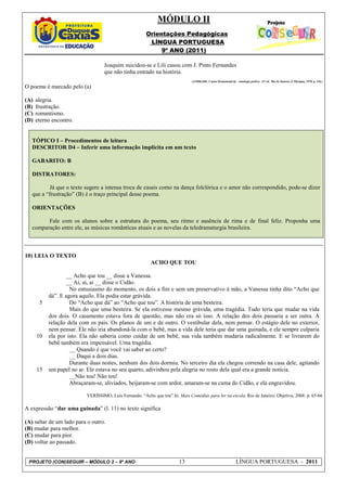MÓDULO II
                                                       Orientações Pedagógicas
                                                        LÍNGUA PORTUGUESA
                                                            9º ANO (2011)

                                  Joaquim suicidou-se e Lili casou com J. Pinto Fernandes
                                  que não tinha entrado na história.
                                                                               (ANDRADE, Carlos Drummond de. Antologia poética. 12ª ed. Rio de Janeiro, J. Olympio, 1978. p. 136.)

O poema é marcado pelo (a)

(A)   alegria.
(B)   frustração.
(C)   romantismo.
(D)   eterno encontro.


   TÓPICO I – Procedimentos de leitura
   DESCRITOR D4 – Inferir uma informação implícita em um texto

   GABARITO: B

   DISTRATORES:

           Já que o texto sugere a intensa troca de casais como na dança folclórica e o amor não correspondido, pode-se dizer
   que a “frustração” (B) é o traço principal desse poema.

   ORIENTAÇÕES

         Fale com os alunos sobre a estrutura do poema, seu ritmo e ausência de rima e de final feliz. Proponha uma
   comparação entre ele, as músicas românticas atuais e as novelas da teledramaturgia brasileira.



10) LEIA O TEXTO
                                                          ACHO QUE TOU

                   __ Acho que tou __ disse a Vanessa.
                   __ Ai, ai, ai __ disse o Cidão.
                    No entusiasmo do momento, os dois a fim e sem um preservativo à mão, a Vanessa tinha dito “Acho que
           dá”. E agora aquilo. Ela podia estar grávida.
       5            Do “Acho que dá” ao “Acho que tou”. A história de uma besteira.
                    Mais do que uma besteira. Se ela estivesse mesmo grávida, uma tragédia. Tudo teria que mudar na vida
           dos dois. O casamento estava fora de questão, mas não era só isso. A relação dos dois passaria a ser outra. A
           relação dela com os pais. Os planos de um e de outro. O vestibular dela, nem pensar. O estágio dele no exterior,
           nem pensar. Ele não iria abandoná-la com o bebê, mas a vida dele teria que dar uma guinada, e ele sempre culparia
      10   ela por isto. Ela não saberia como cuidar de um bebê, sua vida também mudaria radicalmente. E se livrarem do
           bebê também era impensável. Uma tragédia.
                    __ Quando é que você vai saber ao certo?
                    __ Daqui a dois dias.
                    Durante duas noites, nenhum dos dois dormiu. No terceiro dia ela chegou correndo na casa dele, agitando
      15   um papel no ar. Ele estava no seu quarto, adivinhou pela alegria no rosto dela qual era a grande notícia.
                    __Não tou! Não tou!
                    Abraçaram-se, aliviados, beijaram-se com ardor, amaram-se na cama do Cidão, e ela engravidou.

                          VERÍSSIMO, Luís Fernando. “Acho que tou” In: Mais Comédias para ler na escola. Rio de Janeiro: Objetiva, 2008. p. 65-66

A expressão “dar uma guinada” (l. 11) no texto significa

(A) saltar de um lado para o outro.
(B) mudar para melhor.
(C) mudar para pior.
(D) voltar ao passado.


 PROJETO (CON)SEGUIR – MÓDULO 2 – 9º ANO                                13                                      LÍNGUA PORTUGUESA - 2011
 