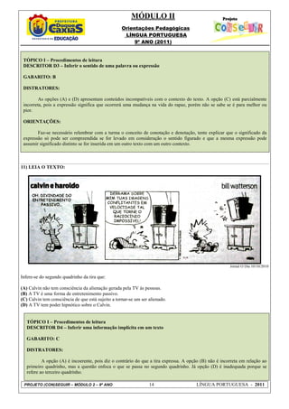 MÓDULO II
                                                    Orientações Pedagógicas
                                                     LÍNGUA PORTUGUESA
                                                         9º ANO (2011)


 TÓPICO I – Procedimentos de leitura
 DESCRITOR D3 – Inferir o sentido de uma palavra ou expressão

 GABARITO: B

 DISTRATORES:

         As opções (A) e (D) apresentam conteúdos incompatíveis com o contexto do texto. A opção (C) está parcialmente
 incorreta, pois a expressão significa que ocorrerá uma mudança na vida do rapaz, porém não se sabe se é para melhor ou
 pior.

 ORIENTAÇÕES:

        Faz-se necessário relembrar com a turma o conceito de conotação e denotação, tente explicar que o significado da
 expressão só pode ser compreendida se for levado em consideração o sentido figurado e que a mesma expressão pode
 assumir significado distinto se for inserida em um outro texto com um outro contexto.



11) LEIA O TEXTO:




                                                                                                        Jornal O Dia 10/10/2010

Infere-se do segundo quadrinho da tira que:

(A) Calvin não tem consciência da alienação gerada pela TV às pessoas.
(B) A TV é uma forma de entretenimento passivo.
(C) Calvin tem consciência de que está sujeito a tornar-se um ser alienado.
(D) A TV tem poder hipnótico sobre o Calvin.


   TÓPICO I – Procedimentos de leitura
   DESCRITOR D4 – Inferir uma informação implícita em um texto

   GABARITO: C

   DISTRATORES:

           A opção (A) é incoerente, pois diz o contrário do que a tira expressa. A opção (B) não é incorreta em relação ao
   primeiro quadrinho, mas a questão enfoca o que se passa no segundo quadrinho. Já opção (D) é inadequada porque se
   refere ao terceiro quadrinho.

 PROJETO (CON)SEGUIR – MÓDULO 2 – 9º ANO                          14                   LÍNGUA PORTUGUESA - 2011
 
