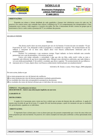 MÓDULO II
                                                    Orientações Pedagógicas
                                                     LÍNGUA PORTUGUESA
                                                         9º ANO (2011)

   ORIENTAÇÕES:

          Proponha aos alunos a leitura detalhada de cada quadrinho e busque tirar inferências acerca de cada um. Se
   possível, leve outros textos cujo conteúdo faça críticas à influência da TV no comportamento dos telespectadores e liste,
   juntamente com a turma, o lado negativo e o positivo da mídia. Por fim, é interessante dividir a turma em grupos que se
   posicionem a favor e outro contra a presença da TV no cotidiano das pessoas.



12) LEIA O TEXTO


                                                            TESTES

                 Dia desses resolvi fazer um teste proposto por um site da Internet. O nome do teste era tentador: “O que
        Freud diria de você”. Uau. Respondi a todas as perguntas e o resultado foi o seguinte: “Os acontecimentos da sua
        infância a marcaram até os doze anos, depois disso você buscou conhecimento intelectual para seu
        amadurecimento”.
    5           Perfeito! Foi exatamente o que aconteceu comigo. Fiquei radiante: eu havia realizado uma consulta
        paranormal com o pai da psicanálise, e ele acertou na mosca.
                Estava com tempo sobrando, e curiosidade é algo que não me falta, então resolvi voltar ao teste e
        responder tudo diferente do que havia respondido antes. Marquei umas alternativas esdrúxulas, que nada tinham a
        ver com minha personalidade. E fui conferir o resultado, que dizia o seguinte: “Os acontecimentos da sua infância a
   10   marcaram até os 12 anos, depois disso você buscou conhecimento intelectual para seu amadurecimento”.

                                                                 MEDEIROS,   M. Doidas e santas. Porto Alegre, 2008 (adaptado).


Do texto acima, deduz-se que

(A) os testes propostos por sites da Internet são confiáveis.
(B) os testes propostos por sites da Internet apresentam resultados generalizantes.
(C) os resultados dos testes não correspondem às perspectivas das pessoas.
(D) os resultados dos testes da Internet afirmam que os indivíduos são seres únicos.


   TÓPICO I – Procedimentos de leitura
   DESCRITOR D4 – Inferir uma informação implícita em um texto

   GABARITO: B

   DISTRATORES:

          A opção (A) é incoerente, pois o texto nos leva a inferir que os testes da Internet não são confiáveis. A opção (C)
   mostra uma inversão do que há no texto. E a opção (D) está incorreta porque, a partir do momento em que os resultados
   são generalizantes, igualam-se os indivíduos.

   ORIENTAÇOES:

           É importante fazer a leitura para e com os alunos para que eles possam compreender que o texto faz uma crítica aos
   testes propostos por sites da Internet. Se possível, leve outros exemplos de testes para confirmar a crítica apresentada neste
   texto.




 PROJETO (CON)SEGUIR – MÓDULO 2 – 9º ANO                           15                       LÍNGUA PORTUGUESA - 2011
 