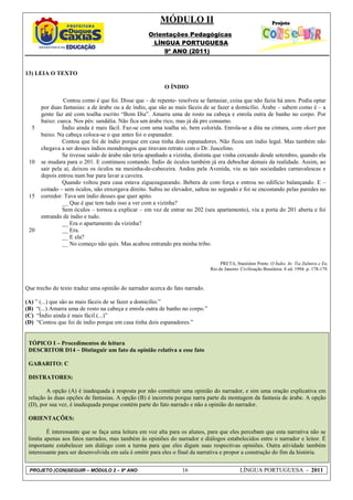 MÓDULO II
                                                   Orientações Pedagógicas
                                                    LÍNGUA PORTUGUESA
                                                        9º ANO (2011)


13) LEIA O TEXTO

                                                          O ÍNDIO

                Contou como é que foi. Disse que – de repente- resolveu se fantasiar, coisa que não fazia há anos. Podia optar
      por duas fantasias: a de árabe ou a de índio, que são as mais fáceis de se fazer a domicílio. Árabe – sabem como é – a
      gente faz até com toalha escrito “Bom Dia”. Amarra uma de rosto na cabeça e enrola outra de banho no corpo. Por
      baixo: cueca. Nos pés: sandália. Não fica um árabe rico, mas já dá pro consumo.
  5            Índio ainda é mais fácil. Faz-se com uma toalha só, bem colorida. Enrola-se a dita na cintura, com short por
      baixo. Na cabeça coloca-se o que antes foi o espanador.
               Contou que foi de índio porque em casa tinha dois espanadores. Não ficou um índio legal. Mas também não
      chegava a ser desses índios mondrongos que tiravam retrato com o Dr. Juscelino.
               Se tivesse saído de árabe não teria apanhado a vizinha, distinta que vinha cercando desde setembro, quando ela
 10   se mudara para o 201. E continuou contando. Índio de óculos também já era debochar demais da realidade. Assim, ao
      sair pela aí, deixou os óculos na mesinha-de-cabeceira. Andou pela Avenida, viu as tais sociedades carnavalescas e
      depois entrou num bar para lavar a caveira.
               Quando voltou para casa estava ziguezagueando. Bebera de com força e entrou no edifício balançando. E –
      coitado – sem óculos, não enxergava direito. Subiu no elevador, saltou no segundo e foi se encostando pelas paredes no
 15   corredor. Tava um índio desses que quer apito.
               __ Que é que tem tudo isso a ver com a vizinha?
               Sem óculos – tornou a explicar – em vez de entrar no 202 (seu apartamento), viu a porta do 201 aberta e foi
      entrando de índio e tudo.
               __ Era o apartamento da vizinha?
 20            __ Era.
               __ E ela?
               __ No começo não quis. Mas acabou entrando pra minha tribo.


                                                                                   PRETA, Stanislaw Ponte. O Índio. In: Tia Zulmira e Eu.
                                                                              Rio de Janeiro: Civilização Brasileira. 8 ed. 1994. p. 178-179.



Que trecho do texto traduz uma opinião do narrador acerca do fato narrado.

(A) ” (...) que são as mais fáceis de se fazer a domicílio.”
(B) “(...) Amarra uma de rosto na cabeça e enrola outra de banho no corpo.”
(C) “Índio ainda é mais fácil.(...)”
(D) “Contou que foi de índio porque em casa tinha dois espanadores.”


 TÓPICO I – Procedimentos de leitura
 DESCRITOR D14 – Distinguir um fato da opinião relativa a esse fato

 GABARITO: C

 DISTRATORES:

        A opção (A) é inadequada à resposta por não constituir uma opinião do narrador, e sim uma oração explicativa em
 relação às duas opções de fantasias. A opção (B) é incorreta porque narra parte da montagem da fantasia de árabe. A opção
 (D), por sua vez, é inadequada porque contém parte do fato narrado e não a opinião do narrador.

 ORIENTAÇÕES:

         É interessante que se faça uma leitura em voz alta para os alunos, para que eles percebam que esta narrativa não se
 limita apenas aos fatos narrados, mas também às opiniões do narrador e diálogos estabelecidos entre o narrador e leitor. É
 importante estabelecer um diálogo com a turma para que eles digam suas respectivas opiniões. Outra atividade também
 interessante para ser desenvolvida em sala é omitir para eles o final da narrativa e propor a construção do fim da história.


 PROJETO (CON)SEGUIR – MÓDULO 2 – 9º ANO                         16                          LÍNGUA PORTUGUESA - 2011
 