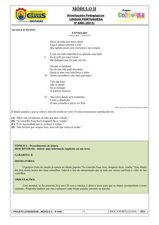 MÓDULO II
                                                   Orientações Pedagógicas
                                                    LÍNGUA PORTUGUESA
                                                        9º ANO (2011)

14) LEIA O TEXTO:
                                                         CONSELHO
                                                     (Adilson Bispo / Zé Roberto)


                                   Deixe de lado esse baixo astral
                                   Erga a cabeça enfrente o mal
                                   Que agindo assim será vital para o seu coração

                                   É que em cada experiência se aprende uma lição
                              5    Eu já sofri por amar assim
                                   Me dediquei mas foi tudo em vão

                                   Pra que se lamentar
                                   Se em sua vida pode encontrar
                                   Quem te ame com toda força e ardor
                              10   Assim sucumbirá a dor (tem que lutar)

                                   Tem que lutar
                                   Não se abater
                                   Só se entregar
                                   A quem te merecer

                              15   Não estou dando nem vendendo
                                   Como o ditado diz
                                   O meu conselho é pra te ver feliz
                                                                                                  (http://www.letras.com.br/almir-guineto/conselho)

O ditado popular a que se refere a letra do samba no verso 16 está corretamente reproduzido em:

(A)   “Mais vale um pássaro na mão que dois voando.”
(B)   “Se conselho fosse bom, ninguém dava, vendia.”
(C)   “É na necessidade que se conhece o amigo.”
(D)   “Não há bem que sempre dure, nem mal que nunca se acabe.”




   TÓPICO I – Procedimentos de leitura
   DESCRITOR D4 – Inferir uma informação implícita em um texto

   GABARITO: B

   DISTRATORES:

          O próprio título da canção já remete ao ditado popular “Se conselho fosse bom, ninguém dava, vendia.” Esse ditado
   faz uma ironia acerca dos bons conselhos, todavia o tom de admoestação que se nota nos versos confirma o valor de tais
   conselhos.

   ORIENTAÇÕES:

          Caro monitor, se for possível, leve um CD com a música, e deixe-a tocar para que os alunos acompanhem o texto
   cantando. Proponha também que eles expliquem cada ditado popular presente na questão.




 PROJETO (CON)SEGUIR – MÓDULO 2 – 9º ANO                              17                 LÍNGUA PORTUGUESA - 2011
 