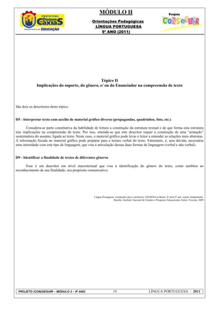 MÓDULO II
                                                     Orientações Pedagógicas
                                                      LÍNGUA PORTUGUESA
                                                          9º ANO (2011)




                                                 Tópico II
              Implicações do suporte, do gênero, e/ ou do Enunciador na compreensão de texto



São dois os descritores deste tópico.


D5 - Interpretar texto com auxílio de material gráfico diverso (propagandas, quadrinhos, foto, etc.)

       Considera-se parte constitutiva da habilidade de leitura a construção da estrutura textual e de que forma esta estrutura
traz implicações na compreensão de texto. Por isso, entende-se que este descritor requer a construção de uma “armação”
sustentadora do assunto, ligada ao texto. Neste caso, o material gráfico pode levar o leitor a entender as relações mais abstratas.
A informação focada no material gráfico pode preparar para a leitura verbal do texto. Entretanto, é, sem dúvida, necessária
uma intimidade com este tipo de linguagem, que visa à articulação dessas duas formas de linguagem (verbal e não verbal).


D9 - Identificar a finalidade de textos de diferentes gêneros

      Esse é um descritor em nível macrotextual que visa à identificação do gênero do texto, como também ao
reconhecimento de sua finalidade, seu propósito comunicativo.




                                                      Língua Portuguesa: orientações para o professor, SAEB/Prova Brasil, 4ª série/5º ano, ensino fundamental.
                                                                       Brasília: Instituto Nacional de Estudos e Pesquisas Educacionais Anísio Teixeira, 2009




 PROJETO (CON)SEGUIR – MÓDULO 2 – 9º ANO                               19                                 LÍNGUA PORTUGUESA - 2011
 