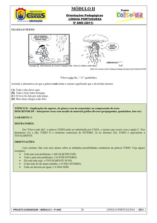 MÓDULO II
                                                   Orientações Pedagógicas
                                                    LÍNGUA PORTUGUESA
                                                        9º ANO (2011)

15) LEIA O TEXTO




                                                                          (http://www.monica.com.br/cookpage/cookpage.cgi?!pag=comics/tirinhas/tira294)




                                              “Chove todo dia...” (1° quadrinho).

Assinale a alternativa em que a palavra todo tenha o mesmo significado que o da tirinha anterior.

(A)   Todo o dia chove aqui.
(B)   Todo o bolo tinha formigas.
(C)   O livro foi lido por todo aluno.
(D)   Meu aluno chegou todo feliz.


   TÓPICO II – Implicações do suporte, do gênero e/ou do enunciador na compreensão do texto
   DESCRITOR D5 – Interpretar texto com auxílio de material gráfico diverso (propagandas, quadrinhos, foto etc)

   GABARITO: C

   DISTRATORES:

           Em “Chove todo dia”, a palavra TODO pode ser substituída por CADA, o mesmo que ocorre com a opção C. Nos
   distratores (A) e (B), TODO O é sinônimo contextual de INTEIRO. Já no distrator (D), TODO é equivalente a
   TOTALMENTE.

   ORIENTAÇÕES:

         Caro monitor, fale com seus alunos sobre as múltiplas possibilidades semânticas da palavra TODO. Veja alguns
   exemplos:
       • Todo país tem problemas. (=QUALQUER PAÍS)
       • Todo o país tem problemas. (=O PAÍS INTEIRO)
       • Ele está todo sujo. (=TOTALMENTE SUJO)
       • O dia todo foi de muito trabalho. (=O DIA INTEIRO)
       • Todo ser deveria ser igual. (=CADA SER)




 PROJETO (CON)SEGUIR – MÓDULO 2 – 9º ANO                          20                            LÍNGUA PORTUGUESA - 2011
 