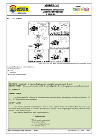 MÓDULO II
                                                    Orientações Pedagógicas
                                                     LÍNGUA PORTUGUESA
                                                         9º ANO (2011)

16) LEIA O TEXTO:




                                              (Caulos, Jornal do Brasil, Rio de Janeiro, 1978, in http://www.inep.gov.br/download/enem/2001/prova/amarela_2001.pdf)


Os quadrinhos do texto anterior falam de
(A) desmatamento.
(B) seca.
(C) enchente.
(D) descaso das autoridades.




   TÓPICO II – Implicações do suporte, do gênero e/ou enunciador na compreensão do texto
   DESCRITOR D5 – Interpretar texto com auxílio de material gráfico diverso (propagandas, quadrinhos, foto, etc.)

   GABARITO: A

   DISTRATORES

           No último quadrinho, a imagem da palmeira cortada sugere que houve desmatamento. Portanto, os distratores (B),
   (C) e (D) não seriam respostas adequadas.

   ORIENTAÇÕES

           Caro monitor, apresente sucintamente ao aluno o poema original escrito por Gonçalves Dias. Se possível, use
   dicionários para que consultem os vocábulos desconhecidos. Ressalte o amor do poeta pela terra natal, cheia de belezas
   naturais e a sua atual devastação.
           Veja abaixo o poema e uma breve biografia do autor:

                                       Canção do exílio

                                    "Minha terra tem palmeiras,
                                    Onde canta o Sabiá;
                                    As aves, que aqui gorjeiam,
                                    Não gorjeiam como lá.


 PROJETO (CON)SEGUIR – MÓDULO 2 – 9º ANO                                21                                  LÍNGUA PORTUGUESA - 2011
 