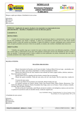 MÓDULO II
                                                    Orientações Pedagógicas
                                                     LÍNGUA PORTUGUESA
                                                         9º ANO (2011)

Marque a opção que indique a finalidade do texto acima:

(A) entreter.
(B) informar.
(C) relatar.
(D) convencer.


   TÓPICO II – Implicações do suporte, do gênero e/ou enunciador na compreensão do texto
   DESCRITOR D12 – Identificar a finalidade de textos de diferentes gêneros

   GABARITO: B

   DISTRATORES:

           A opção (A) é incorreta, porque o texto em questão não apresenta por objetivo o entretenimento, visto que se trata
   de um texto jornalístico cujo intuito é informar. A opção (C) é parcialmente incorreta, pois no texto houve trechos
   relatados, porém o relato não constitui sua finalidade. A opção (D) também é, em parte, inadequada, pois os autores de um
   texto, em geral, pretendem convencer o leitor de sua opinião, no entanto, não constitui a finalidade maior deste texto.

   ORIENTAÇÕES:

          Trabalhar esta questão exige que o monitor leve para os alunos outros textos com diferentes propósitos, a fim de
   que a turma tenha o conhecimento de que para cada propósito comunicativo haverá uma finalidade na qual se baseia o
   texto em questão. É interessante propor à turma a análise de textos publicados em jornais, destacando que nem todo o
   conteúdo jornalístico tem o objetivo de informar.



18) LEIA O TEXTO:

                                                 TRAGÉDIA BRASILEIRA


                    Misael, funcionário da Fazenda, com 63 anos de idade. Conheceu Maria Elvira na Lapa – prostituída, com
          sífilis, dermite nos dedos, uma aliança empenhada e os dentes em petição de miséria.
                    Misael tirou Maria Elvira da vida, instalou-a num sobrado do Estácio, pagou médico, dentista, manicura...
          Dava tudo quanto ela queria.
      5             Quando Maria Elvira se apanhou de boca bonita, arranjou logo um namorado.
                    Misael não queria escândalo. Podia dar uma surra, um tiro, uma facada. Não fez nada disso: mudou de
          casa.
                    Viveram três anos assim.
                    Toda vez que Maria Elvira arranjava um namorado, Misael mudava de casa.
    10              Os amantes moraram no Estácio, Rocha, Catete, Rua General Pedra, Olaria, Ramos, Bonsucesso, Vila
          Isabel, Rua Marquês de Sapucaí, Niterói, Encantado, Rua Clapp, outra vez no Estácio, Todos os Santos, Catumbi,
          Lavradio, Boca do Mato, Inválidos...
                    Por fim na Rua da Constituição, onde Misael, privado de sentidos e de inteligência, matou-a com seis tiros
          e a polícia foi encontrá-la caída em decúbito dorsal, vestida de organdi azul.

                                                              Fonte: BANDEIRA, Manuel. “Tragédia Brasileira”. In: Poesia Completa e Prosa.
                                                                                   Rio de Janeiro, Cia. José Aguilar Editora, 1967. p. 283.
A finalidade do texto acima é

(A) narrar.
(B) descrever.
(C) argumentar.
(D) divertir.


 PROJETO (CON)SEGUIR – MÓDULO 2 – 9º ANO                           23                          LÍNGUA PORTUGUESA - 2011
 