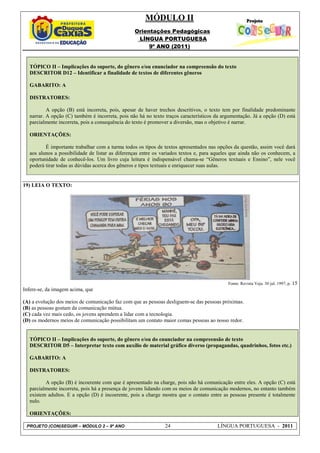 MÓDULO II
                                                 Orientações Pedagógicas
                                                  LÍNGUA PORTUGUESA
                                                      9º ANO (2011)


  TÓPICO II – Implicações do suporte, do gênero e/ou enunciador na compreensão do texto
  DESCRITOR D12 – Identificar a finalidade de textos de diferentes gêneros

  GABARITO: A

  DISTRATORES:

          A opção (B) está incorreta, pois, apesar de haver trechos descritivos, o texto tem por finalidade predominante
  narrar. A opção (C) também é incorreta, pois não há no texto traços característicos da argumentação. Já a opção (D) está
  parcialmente incorreta, pois a consequência do texto é promover a diversão, mas o objetivo é narrar.

  ORIENTAÇÕES:

         É importante trabalhar com a turma todos os tipos de textos apresentados nas opções da questão, assim você dará
  aos alunos a possibilidade de listar as diferenças entre os variados textos e, para aqueles que ainda não os conhecem, a
  oportunidade de conhecê-los. Um livro cuja leitura é indispensável chama-se “Gêneros textuais e Ensino”, nele você
  poderá tirar todas as dúvidas acerca dos gêneros e tipos textuais e enriquecer suas aulas.


19) LEIA O TEXTO:




                                                                                           Fonte: Revista Veja. 30 jul. 1997, p. 15
Infere-se, da imagem acima, que

(A) a evolução dos meios de comunicação faz com que as pessoas desliguem-se das pessoas próximas.
(B) as pessoas gostam da comunicação mútua.
(C) cada vez mais cedo, os jovens aprendem a lidar com a tecnologia.
(D) os modernos meios de comunicação possibilitam um contato maior comas pessoas ao nosso redor.


  TÓPICO II – Implicações do suporte, do gênero e/ou do enunciador na compreensão de texto
  DESCRITOR D5 – Interpretar texto com auxílio de material gráfico diverso (propagandas, quadrinhos, fotos etc.)

  GABARITO: A

  DISTRATORES:

         A opção (B) é incoerente com que é apresentado na charge, pois não há comunicação entre eles. A opção (C) está
  parcialmente incorreta, pois há a presença de jovens lidando com os meios de comunicação modernos, no entanto também
  existem adultos. E a opção (D) é incoerente, pois a charge mostra que o contato entre as pessoas presente é totalmente
  nulo.

  ORIENTAÇÕES:

 PROJETO (CON)SEGUIR – MÓDULO 2 – 9º ANO                       24                     LÍNGUA PORTUGUESA - 2011
 