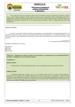 MÓDULO II
                                                    Orientações Pedagógicas
                                                     LÍNGUA PORTUGUESA
                                                         9º ANO (2011)


          Faz-se necessário observar a opinião dos alunos sobre a evolução dos meios de comunicação, certamente, a maioria
   ficará a favor. Procure observar o grupo, dentro da turma, que se posicionará contra e desenvolva com eles a
   argumentação, busque textos que mostrem as duas versões. Há um texto “Ela tem alma de pomba”, do Rubem Braga, que
   apresenta os dois lados da presença da TV na vida das pessoas, trabalhar a leitura e compreensão deste texto será
   enriquecedor.

__________________________________________________________________________________________

20) LEIA O TEXTO



         A tristeza é uma emoção criada para permitir um ajustamento a uma grande perda ou uma decepção importante. E os
especialistas sabem que quando a tristeza é muito profunda, aproximando-se da depressão, a velocidade metabólica do corpo
fica muito reduzida, o que originalmente deveria deixar a pessoa quase imobilizada, em casa, onde há menos perigo e mais
segurança.

                                                                                                                          Luiz Lobo, para a TVE
                                                                                      Site: www.tvebrasil.com.br/links/homo/historia/historia/htm

Identifique a finalidade do texto abaixo.

(A) informar.
(B) relatar.
(C) divertir.
(D) convencer.


   TOPICO II – Implicações do Suporte, do Gênero e/ou Enunciador na Compreensão do Texto DESCRITOR D12 -
   Identificar a finalidade de textos de diferentes gêneros

   GABARITO: A

   DISTRATORES:

          As opções (B), (C) e (D) são inadequadas porque o texto é uma definição que tem por objetivo informar.



   ORIENTAÇÕES:

           É importante definir para os alunos o que vem a ser informar, relatar, divertir e convencer. Procure elaborar a
   definição a partir da opinião deles, partindo daquilo que eles tiverem noção, assim a compreensão se constrói de forma
   mais prática e eles dificilmente a esquecerão. Apresente à turma textos cuja finalidade seja distinta da presente no texto da
   questão. E, ao final, peça para que todos levem outros textos da preferência deles e proponham para uma atividade em que
   eles terão de identificar a finalidade dos textos escolhidos.




 PROJETO (CON)SEGUIR – MÓDULO 2 – 9º ANO                          25                         LÍNGUA PORTUGUESA - 2011
 