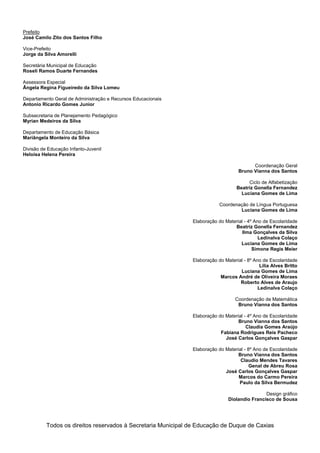 Prefeito
José Camilo Zito dos Santos Filho

Vice-Prefeito
Jorge da Silva Amorelli

Secretária Municipal de Educação
Roseli Ramos Duarte Fernandes

Assessora Especial
Ângela Regina Figueiredo da Silva Lomeu

Departamento Geral de Administração e Recursos Educacionais
Antonio Ricardo Gomes Junior

Subsecretaria de Planejamento Pedagógico
Myrian Medeiros da Silva

Departamento de Educação Básica
Mariângela Monteiro da Silva

Divisão de Educação Infanto-Juvenil
Heloisa Helena Pereira

                                                                                         Coordenação Geral
                                                                                   Bruno Vianna dos Santos

                                                                                       Ciclo de Alfabetização
                                                                                  Beatriz Gonella Fernandez
                                                                                    Luciana Gomes de Lima

                                                                          Coordenação de Língua Portuguesa
                                                                                  Luciana Gomes de Lima

                                                              Elaboração do Material - 4º Ano de Escolaridade
                                                                                Beatriz Gonella Fernandez
                                                                                    Ilma Gonçalves da Silva
                                                                                            Ledinalva Colaço
                                                                                   Luciana Gomes de Lima
                                                                                         Simone Regis Meier

                                                              Elaboração do Material - 8º Ano de Escolaridade
                                                                                             Lilia Alves Britto
                                                                                   Luciana Gomes de Lima
                                                                          Marcos André de Oliveira Moraes
                                                                                   Roberto Alves de Araujo
                                                                                            Ledinalva Colaço

                                                                                 Coordenação de Matemática
                                                                                  Bruno Vianna dos Santos

                                                              Elaboração do Material - 4º Ano de Escolaridade
                                                                                  Bruno Vianna dos Santos
                                                                                      Claudia Gomes Araújo
                                                                          Fabiana Rodrigues Reis Pacheco
                                                                            José Carlos Gonçalves Gaspar

                                                              Elaboração do Material - 8º Ano de Escolaridade
                                                                                  Bruno Vianna dos Santos
                                                                                   Claudio Mendes Tavares
                                                                                        Genal de Abreu Rosa
                                                                            José Carlos Gonçalves Gaspar
                                                                                  Marcos do Carmo Pereira
                                                                                  Paulo da Silva Bermudez

                                                                                              Design gráfico
                                                                              Diolandio Francisco de Sousa




          Todos os direitos reservados à Secretaria Municipal de Educação de Duque de Caxias
 