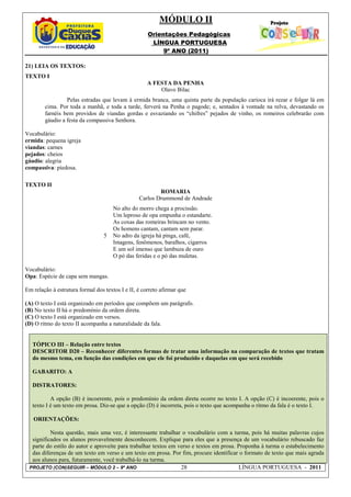 MÓDULO II
                                                     Orientações Pedagógicas
                                                      LÍNGUA PORTUGUESA
                                                          9º ANO (2011)

21) LEIA OS TEXTOS:
TEXTO I
                                                     A FESTA DA PENHA
                                                         Olavo Bilac
                 Pelas estradas que levam à ermida branca, uma quinta parte da população carioca irá rezar e folgar lá em
        cima. Por toda a manhã, e toda a tarde, ferverá na Penha o pagode; e, sentados à vontade na relva, devastando os
        farnéis bem providos de viandas gordas e esvaziando os “chifres” pejados de vinho, os romeiros celebrarão com
        gáudio a festa da compassiva Senhora.

Vocabulário:
ermida: pequena igreja
viandas: carnes
pejados: cheios
gáudio: alegria
compassiva: piedosa.

TEXTO II
                                                         ROMARIA
                                                 Carlos Drummond de Andrade
                                      No alto do morro chega a procissão.
                                      Um leproso de opa empunha o estandarte.
                                      As coxas das romeiras brincam no vento.
                                      Os homens cantam, cantam sem parar.
                                  5   No adro da igreja há pinga, café,
                                      Imagens, fenômenos, baralhos, cigarros
                                      E um sol imenso que lambuza de ouro
                                      O pó das feridas e o pó das muletas.

Vocabulário:
Opa: Espécie de capa sem mangas.

Em relação à estrutura formal dos textos I e II, é correto afirmar que

(A) O texto I está organizado em períodos que compõem um parágrafo.
(B) No texto II há o predomínio da ordem direta.
(C) O texto I está organizado em versos.
(D) O ritmo do texto II acompanha a naturalidade da fala.


   TÓPICO III – Relação entre textos
   DESCRITOR D20 – Reconhecer diferentes formas de tratar uma informação na comparação de textos que tratam
   do mesmo tema, em função das condições em que ele foi produzido e daquelas em que será recebido

   GABARITO: A

   DISTRATORES:

           A opção (B) é incoerente, pois o predomínio da ordem direta ocorre no texto I. A opção (C) é incoerente, pois o
   texto I é um texto em prosa. Diz-se que a opção (D) é incorreta, pois o texto que acompanha o ritmo da fala é o texto I.

   ORIENTAÇÕES:

          Nesta questão, mais uma vez, é interessante trabalhar o vocabulário com a turma, pois há muitas palavras cujos
  significados os alunos provavelmente desconhecem. Explique para eles que a presença de um vocabulário rebuscado faz
  parte do estilo do autor e aproveite para trabalhar textos em verso e textos em prosa. Proponha à turma o estabelecimento
  das diferenças de um texto em verso e um texto em prosa. Por fim, procure identificar o formato de texto que mais agrada
  aos alunos para, futuramente, você trabalhá-lo na turma.
 PROJETO (CON)SEGUIR – MÓDULO 2 – 9º ANO                         28                       LÍNGUA PORTUGUESA - 2011
 