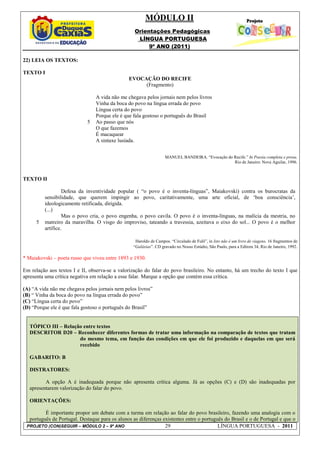 MÓDULO II
                                                  Orientações Pedagógicas
                                                   LÍNGUA PORTUGUESA
                                                       9º ANO (2011)

22) LEIA OS TEXTOS:

TEXTO I
                                                EVOCAÇÃO DO RECIFE
                                                     (Fragmento)

                                A vida não me chegava pelos jornais nem pelos livros
                                Vinha da boca do povo na língua errada do povo
                                Língua certa do povo
                                Porque ele é que fala gostoso o português do Brasil
                            5   Ao passo que nós
                                O que fazemos
                                É macaquear
                                A sintaxe lusíada.


                                                                   MANUEL BANDEIRA. “Evocação do Recife.” In Poesia completa e prosa.
                                                                                                 Rio de Janeiro: Nova Aguilar, 1996.


TEXTO II

                   Defesa da inventividade popular ( “o povo é o inventa-línguas”, Maiakovski) contra os burocratas da
          sensibilidade, que querem impingir ao povo, caritativamente, uma arte oficial, de ‘boa consciência’,
          ideologicamente retificada, dirigida.
          (...)
                   Mas o povo cria, o povo engenha, o povo cavila. O povo é o inventa-línguas, na malícia da mestria, no
      5   matreiro da maravilha. O visgo do improviso, tateando a travessia, azeitava o eixo do sol... O povo é o melhor
          artífice.

                                                   Haroldo de Campos. “Circulado de Fulô”, in Isto não é um livro de viagens. 16 fragmentos de
                                                  “Galáxias”. CD gravado no Nosso Estúdio, São Paulo, para a Editora 34, Rio de Janeiro, 1992.

* Maiakovski – poeta russo que viveu entre 1893 e 1930.

Em relação aos textos I e II, observa-se a valorização do falar do povo brasileiro. No entanto, há um trecho do texto I que
apresenta uma crítica negativa em relação a esse falar. Marque a opção que contém essa crítica.

(A) “A vida não me chegava pelos jornais nem pelos livros”
(B) “ Vinha da boca do povo na língua errada do povo”
(C) “Língua certa do povo”
(D) “Porque ele é que fala gostoso o português do Brasil”


   TÓPICO III – Relação entre textos
   DESCRITOR D20 – Reconhecer diferentes formas de tratar uma informação na comparação de textos que tratam
                      do mesmo tema, em função das condições em que ele foi produzido e daquelas em que será
                      recebido

   GABARITO: B

   DISTRATORES:

          A opção A é inadequada porque não apresenta crítica alguma. Já as opções (C) e (D) são inadequadas por
   apresentarem valorização do falar do povo.

   ORIENTAÇÕES:

         É importante propor um debate com a turma em relação ao falar do povo brasileiro, fazendo uma analogia com o
  português de Portugal. Destaque para os alunos as diferenças existentes entre o português do Brasil e o de Portugal e que o
 PROJETO (CON)SEGUIR – MÓDULO 2 – 9º ANO                        29                       LÍNGUA PORTUGUESA - 2011
 