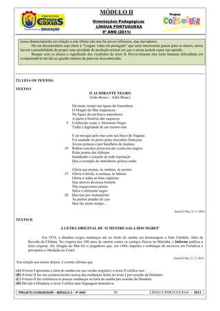 MÓDULO II
                                                   Orientações Pedagógicas
                                                    LÍNGUA PORTUGUESA
                                                        9º ANO (2011)

   nosso distanciamento em relação a este último não nos faz povos inferiores, mas inovadores.
          Há um documentário cujo título é “Língua: vidas em português” que seria interessante passar para os alunos, assim
   haverá a possibilidade de propor uma atividade de produção textual em que a turma poderá expor sua opinião.
          Busque com os alunos o significado dos vocábulos do texto II. Provavelmente eles terão bastante dificuldade em
   compreendê-lo devido ao grande número de palavras desconhecidas.




23) LEIA OS TEXTOS:

TEXTO I
                                                 O ALMIRANTE NEGRO
                                                 (João Bosco – Aldir Blanc)

                                     Há muito tempo nas águas da Guanabara
                                     O Dragão do Mar reapareceu
                                     Na figura de um bravo marinheiro
                                     A quem a história não esqueceu
                                 5   Conhecido como o Almirante Negro
                                     Tinha a dignidade de um mestre-sala

                                     E ao navegar pelo mar com seu bloco de fragatas
                                     Foi saudado no porto pelas mocinhas francesas
                                     Jovens polacas e por batalhões de mulatas
                                10   Rubras cascatas jorravam das costas dos negros
                                     Pelas pontas das chibatas
                                     Inundando o coração de toda tripulação
                                     Que a exemplo do marinheiro gritava então

                                     Glória aos piratas, às mulatas, às sereias
                                15   Glória à farofa, à cachaça, às baleias
                                     Glória a todas as lutas inglórias
                                     Que através da nossa história
                                     Não esquecemos jamais
                                     Salve o almirante negro
                                20   Que tem por monumento
                                     As pedras pisadas do cais
                                     Mas faz muito tempo...

                                                                                                        Jornal O Dia, 21.11.2010

TEXTO II

                              A LETRA ORIGINAL DE ‘O MESTRE-SALA DOS MARES’

                  Em 1974, a ditadura exigiu mudanças até no título do samba em homenagem a João Cândido, líder da
        Revolta da Chibata. Na véspera dos 100 anos do motim contra os castigos físicos na Marinha, o Informe publica a
        letra original. Ah, Dragão do Mar foi o jangadeiro que, em 1884, impediu o embarque de escravos em Fortaleza e
        precipitou a Abolição no Ceará.

                                                                                                       Jornal O Dia, 21.11.2010.
Em relação aos textos abaixo, é correto afirmar que

(A) O texto I apresenta a letra do samba em sua versão original e o texto II ratifica isso.
(B) O texto II faz um esclarecimento acerca das mudanças feitas no texto I por ocasião da Ditadura.
(C) O texto II faz referência as poucas mudanças na letra do samba por ocasião da Ditadura.
(D) Devido à Ditadura, o texto I utiliza uma linguagem denotativa.

 PROJETO (CON)SEGUIR – MÓDULO 2 – 9º ANO                          30                     LÍNGUA PORTUGUESA - 2011
 