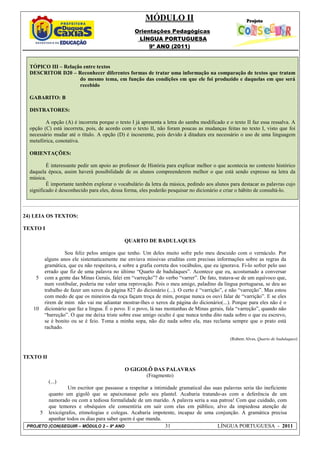 MÓDULO II
                                                  Orientações Pedagógicas
                                                   LÍNGUA PORTUGUESA
                                                       9º ANO (2011)


  TÓPICO III – Relação entre textos
  DESCRITOR D20 – Reconhecer diferentes formas de tratar uma informação na comparação de textos que tratam
                     do mesmo tema, em função das condições em que ele foi produzido e daquelas em que será
                     recebido

  GABARITO: B

  DISTRATORES:

         A opção (A) é incorreta porque o texto I já apresenta a letra do samba modificado e o texto II faz essa ressalva. A
  opção (C) está incorreta, pois, de acordo com o texto II, não foram poucas as mudanças feitas no texto I, visto que foi
  necessário mudar até o título. A opção (D) é incoerente, pois devido à ditadura era necessário o uso de uma linguagem
  metafórica, conotativa.

  ORIENTAÇÕES:

          É interessante pedir um apoio ao professor de História para explicar melhor o que acontecia no contexto histórico
  daquela época, assim haverá possibilidade de os alunos compreenderem melhor o que está sendo expresso na letra da
  música.
          É importante também explorar o vocabulário da letra da música, pedindo aos alunos para destacar as palavras cujo
  significado é desconhecido para eles, dessa forma, eles poderão pesquisar no dicionário e criar o hábito de consultá-lo.



24) LEIA OS TEXTOS:

TEXTO I

                                              QUARTO DE BADULAQUES

                  Sou feliz pelos amigos que tenho. Um deles muito sofre pelo meu descuido com o vernáculo. Por
         alguns anos ele sistematicamente me enviava missivas eruditas com precisas informações sobre as regras da
         gramática, que eu não respeitava, e sobre a grafia correta dos vocábulos, que eu ignorava. Fi-lo sofrer pelo uso
         errado que fiz de uma palavra no último “Quarto de badulaques”. Acontece que eu, acostumado a conversar
     5   com a gente das Minas Gerais, falei em “varreção”? do verbo “varrer”. De fato, tratava-se de um equívoco que,
         num vestibular, poderia me valer uma reprovação. Pois o meu amigo, paladino da língua portuguesa, se deu ao
         trabalho de fazer um xerox da página 827 do dicionário (...). O certo é “varrição”, e não “varreção”. Mas estou
         com medo de que os mineiros da roça façam troça de mim, porque nunca os ouvi falar de “varrição”. E se eles
         rirem de mim não vai me adiantar mostrar-lhes o xerox da página do dicionário(...). Porque para eles não é o
   10    dicionário que faz a língua. É o povo. E o povo, lá nas montanhas de Minas gerais, fala “varreção”, quando não
         “barreção”. O que me deixa triste sobre esse amigo oculto é que nunca tenha dito nada sobre o que eu escrevo,
         se é bonito ou se é feio. Toma a minha sopa, não diz nada sobre ela, mas reclama sempre que o prato está
         rachado.

                                                                                               (Rubem Alves, Quarto de badulaques)



TEXTO II

                                              O GIGOLÔ DAS PALAVRAS
                                                    (Fragmento)
           (...)
                 Um escritor que passasse a respeitar a intimidade gramatical das suas palavras seria tão ineficiente
         quanto um gigolô que se apaixonasse pelo seu plantel. Acabaria tratando-as com a deferência de um
         namorado ou com a tediosa formalidade de um marido. A palavra seria a sua patroa! Com que cuidado, com
         que temores e obséquios ele consentiria em sair com elas em público, alvo da impiedosa atenção de
      5 lexicógrafos, etimologias e colegas. Acabaria impotente, incapaz de uma conjunção. A gramática precisa
         apanhar todos os dias para saber quem é que manda.
 PROJETO (CON)SEGUIR – MÓDULO 2 – 9º ANO                     31                     LÍNGUA PORTUGUESA - 2011
 