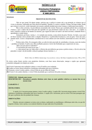 MÓDULO II
                                                         Orientações Pedagógicas
                                                          LÍNGUA PORTUGUESA
                                                              9º ANO (2011)

TEXTO II
                                                    PROSTITUIÇÃO INFANTIL

                Não sei que jornal, há algum tempo, noticiou que a polícia ia tomar sob a sua proteção as crianças que aí
      vivem, às dezenas, exploradas por meia dúzia de bandidos. Quando li a notícia, rejubilei. Porque, há longo tempo, desde
      que comecei a escrever, venho repisando este assunto, pedindo piedade para essas crianças e cadeia para esses patifes.
               Mas os dias correram. As providências anunciadas não vieram. Parece que a piedade policial não se estende às
  5   crianças, e que a cadeia não foi feita para dar agasalho aos que prostituem corpos de sete a oito anos... E a cidade, à
      noite, continua a encher-se de bandos de meninas, que vagam de teatro em teatro e de hotel em hotel, vendendo flores e
      aprendendo a vender beijos.
               Anteontem, por horas mortas, (...) vi sentada uma menina, a uma soleira de porta. Dormia. Ao lado, a sua cesta
      de flores murchas estava atirada sobre a calçada. Despertei-a. A pobrezinha levantou-se, com um grito. Teria oito anos,
 10   quando muito. Louros e despenteados, emolduravam os seus cabelos um rosto desfeito, amarrotado de sono e de choro.
      (...)
               Perdera toda a féria. Só conseguira obter, ao cabo de toda uma tarde de caminhadas e de pena, esses dez tostões
      – perdidos ou furtados. E pelos seus olhos molhados passava o terror das bordoadas que a esperavam em casa...
               “Mas é teu pai quem te esbordoa?”
 15            “É um homem que mora lá em casa...”
               (...) não penseis que me iluda sobre a eficácia das providências que possa a polícia tomar, a fim de salvar das
      pancadas o corpo e da devassidão a alma de qualquer dessas meninas. (...)



                               BILAC, Olavo. In: DIMAS, Antonio (org). Vossa insolência: crônicas. São Paulo, Companhia das Letras, 1996. p. 305-8.

Os textos acima foram escritos com propósitos distintos, com base nessa observação, marque a opção que apresente
comentário adequado em relação aos textos.

(A) O texto I apresenta uma exaltação à pátria e o texto II ratifica essa exaltação.
(B) Ambos os textos fazem referência a problemas enfrentados pelo povo brasileiro.
(C) Somente o texto I exalta a pátria, o texto II fala de um ato falho do Estado.
(D) O texto I é de caráter ufanista e o texto II fala da piedade que os policiais têm pelas crianças.


   TÓPICO III – Relação entre textos
   DESCRITOR D21 – Reconhecer posições distintas entre duas ou mais opiniões relativas ao mesmo fato ou ao
                      mesmo tema

   GABARITO: C

   DISTRATORES:

          A opção (A) é incorreta porque apenas o texto I exalta a pátria. A opção (B) é incorreta porque apenas o texto II faz
   referência a problemas enfrentados pelo povo brasileiro. A opção (D) é incoerente, pois no texto II há uma passagem que
   diz que os policiais não têm piedade das crianças.

   ORIENTAÇÕES:

           Monitor, procure comparar os textos com os alunos, explorando as semelhanças e diferenças entre eles, no que diz
   respeito à forma, verso e prosa, e ao contexto histórico em que cada texto foi produzido.




 PROJETO (CON)SEGUIR – MÓDULO 2 – 9º ANO                                  33                           LÍNGUA PORTUGUESA - 2011
 