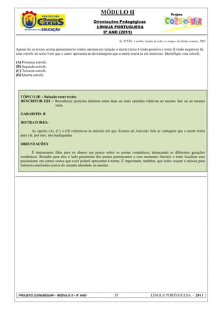 MÓDULO II
                                                    Orientações Pedagógicas
                                                     LÍNGUA PORTUGUESA
                                                         9º ANO (2011)

                                                                       In: TITÃS. A melhor banda de todos os tempos da última semana. 2001.

Apesar de os textos acima apresentarem visões opostas em relação à morte (texto I visão positiva e texto II visão negativa) há
uma estrofe no texto I em que o autor apresenta as desvantagens que a morte traria se ele morresse. Identifique essa estrofe.

(A) Primeira estrofe.
(B) Segunda estrofe.
(C) Terceira estrofe.
(D) Quarta estrofe.




   TÓPICO III – Relação entre textos
   DESCRITOR D21 – Reconhecer posições distintas entre duas ou mais opiniões relativas ao mesmo fato ou ao mesmo
                      tema

   GABARITO: B

   DISTRATORES:

           As opções (A), (C) e (D) referem-se às estrofes em que Álvares de Azevedo lista as vantagens que a morte traria
   para ele, por isso, são inadequadas.

   ORIENTAÇÕES

           É interessante falar para os alunos um pouco sobre os poetas românticos, destacando as diferentes gerações
   românticas. Ressalte para eles o lado pessimista dos poetas pertencentes a esse momento literário e tente localizar esse
   pessimismo em outros textos que você poderá apresentar à turma. É importante, também, que todos ouçam a música para
   listarem conclusões acerca do assunto abordado na mesma.




 PROJETO (CON)SEGUIR – MÓDULO 2 – 9º ANO                          35                           LÍNGUA PORTUGUESA - 2011
 