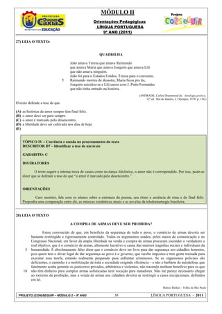 MÓDULO II
                                                         Orientações Pedagógicas
                                                          LÍNGUA PORTUGUESA
                                                              9º ANO (2011)

27) LEIA O TEXTO:


                                                           QUADRILHA

                                      João amava Teresa que amava Raimundo
                                      que amava Maria que amava Joaquim que amava Lili
                                      que não amava ninguém.
                                      João foi para o Estados Unidos, Teresa para o convento,
                                5     Raimundo morreu de desastre, Maria ficou pra tia,
                                      Joaquim suicidou-se e Lili casou com J. Pinto Fernandes
                                      que não tinha entrado na história.
                                                                                   (ANDRADE, Carlos Drummond de. Antologia poética.
                                                                                       12ª ed. Rio de Janeiro, J. Olympio, 1978. p. 136.)
O texto defende a tese de que

(A)   as histórias de amor sempre têm final feliz.
(B)   o amor deve ser para sempre.
(C)   o amor é marcado pelo desencontro.
(D)   a liberdade deve ser cultivada nos dias de hoje.
(E)


      TÓPICO IV – Coerência e coesão no processamento do texto
      DESCRITOR D7 – Identificar a tese de um texto

      GABARITO: C

      DISTRATORES

              O texto sugere a intensa troca de casais como na dança folclórica, o amor não é correspondido. Por isso, pode-se
      dizer que se defende a tese de que “o amor é marcado pelo desencontro.”


      ORIENTAÇÕES

             Caro monitor, fale com os alunos sobre a estrutura do poema, seu ritmo e ausência de rima e de final feliz.
      Proponha uma comparação entre ele, as músicas românticas atuais e as novelas da teledramaturgia brasileira.

.
28) LEIA O TEXTO

                                      A COMPRA DE ARMAS DEVE SER PROIBIDA?

                   Estou convencido de que, em benefício da segurança de todo o povo, o comércio de armas deveria ser
           bastante restringido e rigorosamente controlado. Todos os argumentos usados, pelos meios de comunicação e no
           Congresso Nacional, em favor da ampla liberdade na venda e compra de armas procuram esconder o verdadeiro e
           real objetivo, que é o comércio de armas, altamente lucrativo e causa das maiores tragédias sociais e individuais da
       5   humanidade. É absolutamente falso dizer que o comércio deve ser livre para dar segurança aos cidadãos honestos,
           pois quem tem o dever legal de dar segurança ao povo é o governo, que recebe impostos e tem gente treinada para
           executar essa tarefa, estando realmente preparado para enfrentar criminosos. Se os organismos policiais são
           deficientes, o caminho é a mobilização de toda a sociedade exigindo eficiência – e não a barbárie da autodefesa, que
           fatalmente acaba gerando os justiceiros privados, arbitrários e violentos, não trazendo nenhum benefício para os que
      10   não têm dinheiro para comprar armas sofisticadas nem vocação para matadores. Não me parece necessário chegar
           ao extremo da proibição, mas a venda de armas aos cidadãos deveria se restringir a casos excepcionais, definidos
           em lei.

                                                                                                      Dalmo Dallari – Folha de São Paulo

 PROJETO (CON)SEGUIR – MÓDULO 2 – 9º ANO                          38                        LÍNGUA PORTUGUESA - 2011
 