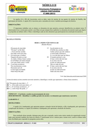 MÓDULO II
                                                    Orientações Pedagógicas
                                                     LÍNGUA PORTUGUESA
                                                         9º ANO (2011)


           As opções (A) e (B) são incoerentes, pois as mães, tanto do menino de rua quanto do menino de família, não
   participam da história. A opção (D) é incorreta, pois a narradora do texto é também personagem da história.

   ORIENTAÇÕES:

           É importante trabalhar com os alunos os elementos de uma narrativa, procure identificá-los no próprio texto. É
   interessante levar a turma para assistir a um filme em que estejam bem explícitos os elementos da narrativa para que depois
   se proponha um debate sobre o filme e identifique cada um dos elementos que participaram da construção da narrativa.



30) LEIA O TEXTO:

                                              HOJE A NOITE NÃO TEM LUAR
                                                      (Renato Russo)
         .
       Ela passou do meu lado                                    15    Lua de prata no céu
       "Oi amor" eu lhe falei                                          O brilho das estrelas no chão
       - Você está tão sozinha                                         Tenho certeza que não sonhava
       Ela então sorriu pra mim                                        A noite linda continuava
  5    Foi assim que a conheci                                         E a voz tão doce que me falava
       Naquele dia junto ao mar                                  20    O mundo pertence a nós
       As ondas vinham, beijar a praia                                 E hoje a noite não tem luar
       O sol brilhava de tanta emoção                                  E eu estou sem ela
       Um rosto lindo como o verão                                     Já não sei onde procurar
 10    E um beijo aconteceu                                            Não sei onde ela está
       Nos encontramos a noite                                   25    E hoje a noite não tem luar
       Passeamos por ali                                               E eu estou sem ela
       E num lugar escondido                                           Já não sei onde procurar
       Outro beijo lhe pedi                                            Onde está meu amor


                                                                                      Fonte: http://letras.terra.com.br/renato-russo/74502/

A letra da música acima constitui um texto narrativo, identifique o trecho que representa o clímax dessa narrativa.

(A) “Ela passou do meu lado (...)”.
(B) “ (...) Ela então sorriu pra mim (...)”
(C) “(...) E um beijo aconteceu (...)”
(D) “(...) outro beijo lhe pedi(...)”


   TÓPICO IV – Coerência e coesão no processamento do texto
   DESCRITOR D10 – Identificar o conflito gerador do enredo e os elementos que constroem a narrativa

   GABARITO: C

   DISTRATORES:

          A opção (A) é inadequada, pois apresenta apenas a situação inicial da história; a (B) é inadequada, pois apresenta a
   complicação da história; e a opção (D) também é inadequada, pois apresenta o desfecho da história.

   ORIENTAÇÕES:

          Para resolução dessa questão, destaque para eles que a narração, assim como outros modos de organização textual,
   pode estar presente também nas letras de música. É interessante levar a música para a turma ouvir, assim os alunos terão
   mais facilidade para responder às perguntas acerca dela.

 PROJETO (CON)SEGUIR – MÓDULO 2 – 9º ANO                          40                       LÍNGUA PORTUGUESA - 2011
 