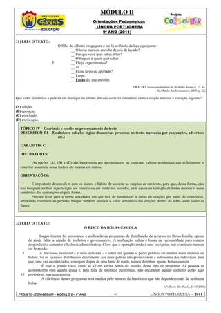 MÓDULO II
                                                    Orientações Pedagógicas
                                                     LÍNGUA PORTUGUESA
                                                         9º ANO (2011)

31) LEIA O TEXTO:
                            O filho do alfaiate chega para o pai lá no fundo da loja e pergunta:
                                     __ O terno marrom encolhe depois de lavado?
                                     __ Por que você quer saber, filho?
                                     __ O freguês é quem quer saber.
                        5            __ Ele já experimentou?
                                     __ Já.
                                     __ Ficou largo ou apertado?
                                     __ Largo.
                                     __ Então diz que encolhe.
                                                                               ZIRALDO, Novas anedotinhas do Bichinho da maçã. 15. ed.
                                                                                               São Paulo: Melhoramentos, 2005. p. 22)

Que valor semântico a palavra em destaque no último período do texto estabelece entre a oração anterior e a oração seguinte?

(A) adição.
(B) oposição.
(C) conclusão.
(D) explicação.

   TÓPICO IV – Coerência e coesão no processamento do texto
   DESCRITOR D1 – Estabelecer relações lógico-discursivas presentes no texto, marcadas por conjunções, advérbios
                       etc.)

   GABARITO: C

   DISTRATORES:

          As opções (A), (B) e (D) são incoerentes por apresentarem no conteúdo valores semânticos que dificilmente o
   conector assumiria nesse texto e até mesmo em outros.

   ORIENTAÇÕES:

           É importante desenvolver com os alunos o hábito de associar as orações de um texto, para que, dessa forma, eles
   não busquem atribuir significação aos conectivos em contextos isolados, nem caiam na tentação de tentar decorar o valor
   semântico das conjunções só pela forma.
           Procure levar para a turma atividades em que terá de estabelecer a união de orações por meio de conectivos,
   atribuindo coerência ao período; busque também analisar o valor semântico das orações dentro do texto, evite isolar as
   frases.



32) LEIA O TEXTO:
                                              O RISCO DA BOLSA-ESMOLA

                Inegavelmente foi um avanço a unificação de programas de distribuição de recursos no Bolsa-família, apesar
        de ainda faltar a adesão de prefeitos e governadores. A unificação indica a busca de racionalidade para reduzir
        desperdício e aumentar eficiência administrativa. Claro que a operação ainda é uma incógnita, mas o anúncio merece
        ser festejado.
    5           A discussão essencial – e mais delicada – é saber até quando o poder público vai manter esses milhões de
        bolsas. Se os recursos distribuídos diretamente aos mais pobres não promoverem a autonomia dos indivíduos para
        que, uma vez escolarizados, consigam dispor de uma fonte de renda, iremos distribuir apenas bolsas-esmola.
                  É esse o grande risco, como se vê em várias partes do mundo, desse tipo de programa. As pessoas se
        acomodarem com aquela ajuda e, pela falta de estímulo econômico, não encararem aquele dinheiro como algo
   10   provisório, mas uma esmola.
                  A eficiência desses programas será medida pelo número de brasileiros que não dependem mais de nenhuma
        bolsa.
                                                                                                       (Folha de São Paulo, 21/10/2003)

 PROJETO (CON)SEGUIR – MÓDULO 2 – 9º ANO                          41                        LÍNGUA PORTUGUESA - 2011
 