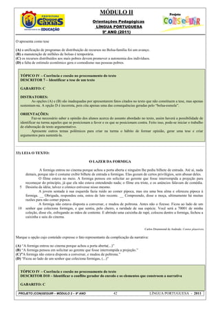 MÓDULO II
                                                    Orientações Pedagógicas
                                                     LÍNGUA PORTUGUESA
                                                         9º ANO (2011)

O apresenta como tese

(A) a unificação de programas de distribuição de recursos no Bolsa-família foi um avanço.
(B) a manutenção de milhões de bolsas é temporária.
(C) os recursos distribuídos aos mais pobres devem promover a autonomia dos indivíduos.
(D) a falta de estímulo econômico gera o comodismo nas pessoas pobres.


   TÓPICO IV – Coerência e coesão no processamento do texto
   DESCRITOR 7 – Identificar a tese de um texto

   GABARITO: C

   DISTRATORES:
          As opções (A) e (B) são inadequadas por apresentarem fatos citados no texto que não constituem a tese, mas apenas
   sustentam-na. A opção D é incorreta, pois cita apenas uma das consequências geradas pelo “bolsa-esmola”.

   ORIENTAÇÕES:
           Faz-se necessário saber a opinião dos alunos acerca do assunto abordado no texto, assim haverá a possibilidade de
   identificar na turma aqueles que se posicionam a favor e os que se posicionam contra. Feito isso, pode-se iniciar o trabalho
   de elaboração de texto argumentativo.
           Apresente outros temas polêmicos para criar na turma o hábito de formar opinião, gerar uma tese e criar
   argumentos para sustentá-la.



33) LEIA O TEXTO:

                                                 O LAZER DA FORMIGA

               A formiga entrou no cinema porque achou a porta aberta e ninguém lhe pediu bilhete de entrada. Até aí, nada
      demais, porque não é costume exibir bilhete de entrada a formigas. Elas gozam de certos privilégios, sem abusar deles.
               O filme estava no meio. A formiga pensou em solicitar ao gerente que fosse interrompida a projeção para
      recomeçar do princípio, já que ela não estava entendendo nada; o filme era triste, e os anúncios falavam de comédia.
  5   Desistiu da idéia; talvez o cômico estivesse nisso mesmo.
               A jovem sentada à sua esquerda fazia ruído ao comer pipoca, mas era uma boa alma e ofereceu pipoca à
      formiga. __ Obrigada, respondeu esta, estou de luto recente. __ Compreendo, disse a moça, ultimamente há muitas
      razões para não comer pipoca.
               A formiga não estava disposta a conversar, e mudou de poltrona. Antes não o fizesse. Ficou ao lado de um
 10   senhor que coleciona formigas, e que sentiu, pelo cheiro, a raridade de sua espécie. Você será a 70001 de minha
      coleção, disse ele, esfregando as mãos de contente. E abrindo uma caixinha de rapé, colocou dentro a formiga, fechou a
      caixinha e saiu do cinema.


                                                                                       Carlos Drummond de Andrade. Contos plausíveis.

Marque a opção cujo conteúdo expresse o fato representante da complicação da narrativa:

(A) “A formiga entrou no cinema porque achou a porta aberta(...)”
(B) “A formiga pensou em solicitar ao gerente que fosse interrompida a projeção.”
(C)”A formiga não estava disposta a conversar, e mudou de poltrona.”
(D) “Ficou ao lado de um senhor que coleciona formigas, (...)”


   TÓPICO IV – Coerência e coesão no processamento do texto
   DESCRITOR D10 – Identificar o conflito gerador do enredo e os elementos que constroem a narrativa

   GABARITO: C

 PROJETO (CON)SEGUIR – MÓDULO 2 – 9º ANO                          42                      LÍNGUA PORTUGUESA - 2011
 