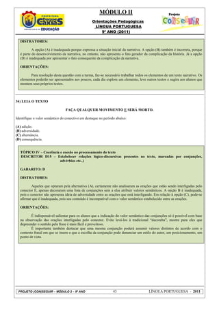MÓDULO II
                                                   Orientações Pedagógicas
                                                    LÍNGUA PORTUGUESA
                                                        9º ANO (2011)

   DISTRATORES:

           A opção (A) é inadequada porque expressa a situação inicial da narrativa. A opção (B) também é incorreta, porque
   é parte do desenvolvimento da narrativa, no entanto, não apresenta o fato gerador da complicação da história. Já a opção
   (D) é inadequada por apresentar o fato consequente da complicação da narrativa.

   ORIENTAÇÕES:

         Para resolução desta questão com a turma, faz-se necessário trabalhar todos os elementos de um texto narrativo. Os
   elementos poderão ser apresentados aos poucos, cada dia explore um elemento, leve outros textos e sugira aos alunos que
   montem seus próprios textos.



34) LEIA O TEXTO

                                 FAÇA QUALQUER MOVIMENTO E SERÁ MORTO.

Identifique o valor semântico do conectivo em destaque no período abaixo:

(A) adição.
(B) adversidade.
(C) alternância.
(D) consequência.


   TÓPICO IV – Coerência e coesão no processamento do texto
   DESCRITOR D15 – Estabelecer relações lógico-discursivas presentes no texto, marcadas por conjunções,
                         advérbios etc..)

   GABARITO: D

   DISTRATORES:

           Aqueles que optaram pela alternativa (A), certamente não analisaram as orações que estão sendo interligadas pelo
   conector E, apenas decoraram uma lista de conjunções sem a elas atribuir valores semânticos. A opção B é inadequada,
   pois o conector não apresenta ideia de adversidade entre as orações que está interligando. Em relação à opção (C), pode-se
   afirmar que é inadequada, pois seu conteúdo é incompatível com o valor semântico estabelecido entre as orações.

   ORIENTAÇÕES:

          É indispensável salientar para os alunos que a indicação do valor semântico das conjunções só é possível com base
   na observação das orações interligadas pelo conector. Evite levá-los à tradicional “decoreba”, mostre para eles que
   depreender o sentido pela frase é mais fácil e proveitoso.
          É importante também destacar que uma mesma conjunção poderá assumir valores distintos de acordo com o
   contexto frasal em que se insere e que a escolha da conjunção pode denunciar um estilo do autor, um posicionamento, um
   ponto de vista.




 PROJETO (CON)SEGUIR – MÓDULO 2 – 9º ANO                         43                      LÍNGUA PORTUGUESA - 2011
 