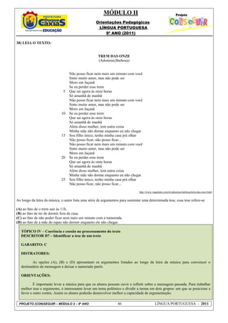 MÓDULO II
                                                    Orientações Pedagógicas
                                                     LÍNGUA PORTUGUESA
                                                         9º ANO (2011)

38) LEIA O TEXTO:


                                                     TREM DAS ONZE
                                                     (Adoniran Barbosa)


                                  Não posso ficar nem mais um minuto com você
                                  Sinto muito amor, mas não pode ser
                                  Moro em Jaçanã
                                  Se eu perder esse trem
                              5   Que sai agora às onze horas
                                  Só amanhã de manhã
                                  Não posso ficar nem mais um minuto com você
                                  Sinto muito amor, mas não pode ser
                                  Moro em Jaçanã
                             10   Se eu perder esse trem
                                  Que sai agora às onze horas
                                  Só amanhã de manhã
                                  Além disso mulher, tem outra coisa
                                  Minha mãe não dorme enquanto eu não chegar
                             15   Sou filho único, tenho minha casa prá olhar
                                  Não posso ficar, não posso ficar...
                                  Não posso ficar nem mais um minuto com você
                                  Sinto muito amor, mas não pode ser
                                  Moro em Jaçanã
                             20   Se eu perder esse trem
                                  Que sai agora às onze horas
                                  Só amanhã de manhã
                                  Além disso mulher, tem outra coisa
                                  Minha mãe não dorme enquanto eu não chegar
                             25   Sou filho único, tenho minha casa prá olhar
                                  Não posso ficar, não posso ficar...

                                                                                http://www.vagalume.com.br/adoniran-barbosa/trem-das-onze.html


Ao longo da letra da música, o autor lista uma série de argumentos para sustentar uma determinada tese, essa tese refere-se

(A) ao fato de o trem sair às 11h.
(B) ao fato de ter de dormir fora de casa.
(C) ao fato de não poder ficar nem mais um minuto com a namorada.
(D) ao fato de a mãe do rapaz não dormir enquanto ele não chegar.

   TÓPICO IV – Coerência e coesão no processamento do texto
   DESCRITOR D7 – Identificar a tese de um texto

   GABARITO: C

   DISTRATORES:

           As opções (A), (B) e (D) apresentam os argumentos listados ao longo da letra da música para convencer o
   destinatário da mensagem a deixar o namorado partir.

   ORIENTAÇÕES:

           É importante levar a música para que os alunos possam ouvir e refletir sobre a mensagem passada. Para trabalhar
   melhor tese e argumento, é interessante levar um tema polêmico e dividir a turma em dois grupos: um que se posicione a
   favor e outro contra. Assim os alunos poderão desenvolver melhor a capacidade de argumentação.

 PROJETO (CON)SEGUIR – MÓDULO 2 – 9º ANO                          46                         LÍNGUA PORTUGUESA - 2011
 
