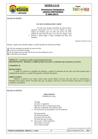 MÓDULO II
                                                   Orientações Pedagógicas
                                                    LÍNGUA PORTUGUESA
                                                        9º ANO (2011)

39) LEIA O TEXTO


                                            O CÃO E O PEDAÇO DE CARNE

                                            Um cão, que carrega um pedaço de carne na boca,
                                    enquanto atravessava um rio, viu seu reflexo na água.
                                    Julgou, de imediato, que um outro cão levava um outro
                                    pedaço de carne maior do que o seu. Por isso, largou o que
                                5   possuía e tentou pegar o outro, acabando por ficar sem
                                    alimento.

                                                                                                         Adaptação da fábula de Esopo

Marque a opção cujo conteúdo indique o conflito gerador do enredo dessa fábula.

(A)   Um cão carregava um pedaço de carne na boca.
(B)   O cão viu seu reflexo na água.
(C)   O cão julgou que um outro cão levava um outro pedaço de carne.
(D)   O cão ficou sem alimento.


   TÓPICO IV – Coerência e coesão no processamento do texto
   DESCRITOR D10 – Identificar o conflito gerador do enredo e os elementos que constroem a narrativa

   GABARITO: B

   DISTRATORES:
          A opção (A) refere-se ao equilíbrio da narrativa; a opção (C) apresenta um dos fatos que foram gerados após a
   complicação da narrativa; e a opção (D) apresenta o desfecho da história.

   ORIENTAÇÕES:
           Monitor, se possível, leve outras versões dessa mesma fábula. Converse com eles sobre as características e
   finalidade desse gênero textual. Peça-lhes para que, em grupos, escrevam a moral da história, leiam para os colegas e
   comparem as produções.



40) LEIA O TEXTO:

                                                     ARGUMENTO
                                                    (Paulinho da Viola)


                                         Tá legal,
                                         Eu aceito o argumento
                                         Mas não me altere o samba tanto assim
                                         Olhe que a rapaziada está sentindo a falta
                                     5   De um cavaco, de um pandeiro e de um tamborim.

                                         Sem preconceito,
                                         Ou mania de passado,
                                         Sem querer ficar do lado
                                         De quem não quer navegar
                                    10   Faça como o velho marinheiro,
                                         Que durante o nevoeiro
                                         Leva o barco devagar.

                                                                                          http://letras.terra.com.br/paulinho-da-viola/48050/

 PROJETO (CON)SEGUIR – MÓDULO 2 – 9º ANO                        47                    LÍNGUA PORTUGUESA - 2011
 