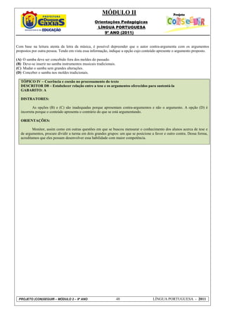 MÓDULO II
                                                    Orientações Pedagógicas
                                                     LÍNGUA PORTUGUESA
                                                         9º ANO (2011)


Com base na leitura atenta da letra da música, é possível depreender que o autor contra-argumenta com os argumentos
propostos por outra pessoa. Tendo em vista essa informação, indique a opção cujo conteúdo apresente o argumento proposto.

(A)   O samba deve ser concebido fora dos moldes do passado.
(B)   Deve-se inserir no samba instrumentos musicais tradicionais.
(C)   Mudar o samba sem grandes alterações.
(D)   Conceber o samba nos moldes tradicionais.

  TÓPICO IV – Coerência e coesão no processamento do texto
  DESCRITOR D8 – Estabelecer relação entre a tese e os argumentos oferecidos para sustentá-la
  GABARITO: A

  DISTRATORES:

          As opções (B) e (C) são inadequadas porque apresentam contra-argumentos e não o argumento. A opção (D) é
  incorreta porque o conteúdo apresenta o contrário do que se está argumentando.

  ORIENTAÇÕES:

          Monitor, assim como em outras questões em que se buscou mensurar o conhecimento dos alunos acerca de tese e
  de argumentos, procure dividir a turma em dois grandes grupos: um que se posicione a favor e outro contra. Dessa forma,
  acreditamos que eles possam desenvolver essa habilidade com maior competência.




 PROJETO (CON)SEGUIR – MÓDULO 2 – 9º ANO                             48               LÍNGUA PORTUGUESA - 2011
 