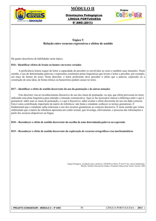 MÓDULO II
                                                     Orientações Pedagógicas
                                                      LÍNGUA PORTUGUESA
                                                          9º ANO (2011)




                                                    Tópico V
                              Relação entre recursos expressivos e efeitos de sentido



Há quatro descritores de habilidades neste tópico.

D16 - Identificar efeitos de ironia ou humor em textos variados

       A proficiência leitora requer do leitor a capacidade de perceber os envolvidos no texto e também suas intenções. Neste
sentido, o uso de determinadas palavras e expressões constituem pistas linguísticas que levam o leitor a perceber, por exemplo,
um traço de humor do texto. Neste descritor, o leitor proficiente deve perceber o efeito que a palavra, expressão ou a
construção de uma ideia, de forma irônica ou humorística podem causar no texto.


D17 – identificar o efeito de sentido decorrente do uso da pontuação e de outras notações

        Este descritor visa ao reconhecimento discursivo do uso dos sinais de pontuação, ou seja, que efeito provocam no texto,
indicando uma pista linguística para entender a intenção comunicativa. Aqui se faz necessário marcar a diferença entre o que é
gramatical: saber usar os sinais de pontuação, e o que é discursivo: saber avaliar o efeito decorrente do uso em dado contexto.
Esta é outra contribuição importante da matriz de referência: não basta o estudante conhecer os termos gramaticais. É
fundamental que o estudante saiba relacionar o uso dos recursos gramaticais ao contexto discursivo. É neste sentido que vimos
enfatizando que a matriz de referência apresenta um cunho textual, que investiga, efetivamente, o processo das informações a
partir dos recursos disponíveis na língua.


D18 – Reconhecer o efeito de sentido decorrente da escolha de uma determinada palavra ou expressão


D19 – Reconhecer o efeito de sentido decorrente da exploração de recursos ortográficos e/ou morfossintáticos




                                                     Língua Portuguesa: orientações para o professor, SAEB/Prova Brasil, 4ª série/5º ano, ensino fundamental.
                                                                      Brasília: Instituto Nacional de Estudos e Pesquisas Educacionais Anísio Teixeira, 2009




 PROJETO (CON)SEGUIR – MÓDULO 2 – 9º ANO                              50                                 LÍNGUA PORTUGUESA - 2011
 