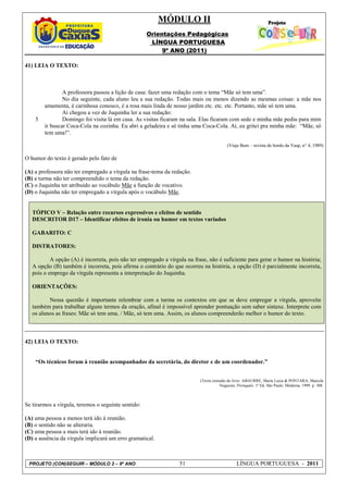 MÓDULO II
                                                     Orientações Pedagógicas
                                                      LÍNGUA PORTUGUESA
                                                          9º ANO (2011)

41) LEIA O TEXTO:



                A professora passou a lição de casa: fazer uma redação com o tema “Mãe só tem uma”.
                No dia seguinte, cada aluno leu a sua redação. Todas mais ou menos dizendo as mesmas coisas: a mãe nos
        amamenta, é carinhosa conosco, é a rosa mais linda de nosso jardim etc. etc. etc. Portanto, mãe só tem uma.
                Aí chegou a vez de Juquinha ler a sua redação:
    5           Domingo foi visita lá em casa. As visitas ficaram na sala. Elas ficaram com sede e minha mãe pediu para mim
        ir buscar Coca-Cola na cozinha. Eu abri a geladeira e só tinha uma Coca-Cola. Aí, eu gritei pra minha mãe: “Mãe, só
        tem uma!”.

                                                                                          (Viaje Bem – revista de bordo da Vasp, n° 4, 1989)

O humor do texto é gerado pelo fato de

(A) a professora não ter empregado a vírgula na frase-tema da redação.
(B) a turma não ter compreendido o tema da redação.
(C) o Juquinha ter atribuído ao vocábulo Mãe a função de vocativo.
(D) o Juquinha não ter empregado a vírgula após o vocábulo Mãe.


   TÓPICO V – Relação entre recursos expressivos e efeitos de sentido
   DESCRITOR D17 – Identificar efeitos de ironia ou humor em textos variados

   GABARITO: C

   DISTRATORES:

           A opção (A) é incorreta, pois não ter empregado a vírgula na frase, não é suficiente para gerar o humor na história;
   A opção (B) também é incorreta, pois afirma o contrário do que ocorreu na história, a opção (D) é parcialmente incorreta,
   pois o emprego da vírgula representa a interpretação do Juquinha.

   ORIENTAÇÕES:

          Nessa questão é importante relembrar com a turma os contextos em que se deve empregar a vírgula, aproveite
   também para trabalhar alguns termos da oração, afinal é impossível aprender pontuação sem saber sintaxe. Interprete com
   os alunos as frases: Mãe só tem uma. / Mãe, só tem uma. Assim, os alunos compreenderão melhor o humor do texto.



42) LEIA O TEXTO:


    “Os técnicos foram à reunião acompanhados da secretária, do diretor e de um coordenador.”


                                                                           (Texto extraído do livro: ABAURRE, Maria Luiza & PONTARA, Marcela
                                                                                      Nogueira. Português. 1ª Ed. São Paulo: Moderna, 1999. p. 308.



Se tirarmos a vírgula, teremos o seguinte sentido:

(A) uma pessoa a menos terá ido à reunião.
(B) o sentido não se alteraria.
(C) uma pessoa a mais terá ido à reunião.
(D) a ausência da vírgula implicará um erro gramatical.



 PROJETO (CON)SEGUIR – MÓDULO 2 – 9º ANO                          51                            LÍNGUA PORTUGUESA - 2011
 