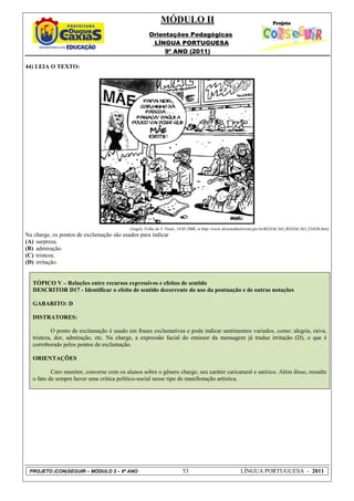 MÓDULO II
                                                     Orientações Pedagógicas
                                                      LÍNGUA PORTUGUESA
                                                          9º ANO (2011)

44) LEIA O TEXTO:




                                           (Angeli, Folha de S. Paulo, 14.05.2000, in http://www.alcioneideoliveira.pro.br/REDACAO_REDACAO_ENEM.htm)
Na charge, os pontos de exclamação são usados para indicar
(A) surpresa.
(B) admiração.
(C) tristeza.
(D) irritação.


   TÓPICO V – Relações entre recursos expressivos e efeitos de sentido
   DESCRITOR D17 - Identificar o efeito de sentido decorrente do uso da pontuação e de outras notações

   GABARITO: D

   DISTRATORES:

           O ponto de exclamação é usado em frases exclamativas e pode indicar sentimentos variados, como: alegria, raiva,
   tristeza, dor, admiração, etc. Na charge, a expressão facial do emissor da mensagem já traduz irritação (D), o que é
   corroborado pelos pontos de exclamação.

   ORIENTAÇÕES

           Caro monitor, converse com os alunos sobre o gênero charge, seu caráter caricatural e satírico. Além disso, ressalte
   o fato de sempre haver uma crítica político-social nesse tipo de manifestação artística.




 PROJETO (CON)SEGUIR – MÓDULO 2 – 9º ANO                              53                             LÍNGUA PORTUGUESA - 2011
 
