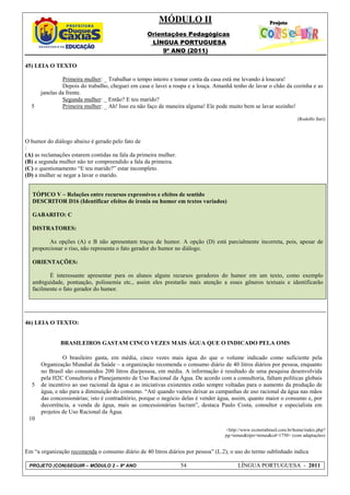 MÓDULO II
                                                  Orientações Pedagógicas
                                                   LÍNGUA PORTUGUESA
                                                       9º ANO (2011)

45) LEIA O TEXTO

               Primeira mulher: _ Trabalhar o tempo inteiro e tomar conta da casa está me levando à loucura!
               Depois do trabalho, cheguei em casa e lavei a roupa e a louça. Amanhã tenho de lavar o chão da cozinha e as
      janelas da frente.
               Segunda mulher: _ Então? E teu marido?
  5            Primeira mulher: _ Ah! Isso eu não faço de maneira alguma! Ele pode muito bem se lavar sozinho!

                                                                                                                     (Rodolfo Ilari)



O humor do diálogo abaixo é gerado pelo fato de
:
(A) as reclamações estarem contidas na fala da primeira mulher.
(B) a segunda mulher não ter compreendido a fala da primeira.
(C) o questionamento “E teu marido?” estar incompleto.
(D) a mulher se negar a lavar o marido.


   TÓPICO V – Relações entre recursos expressivos e efeitos de sentido
   DESCRITOR D16 (Identificar efeitos de ironia ou humor em textos variados)

   GABARITO: C

   DISTRATORES:

          As opções (A) e B não apresentam traços de humor. A opção (D) está parcialmente incorreta, pois, apesar de
   proporcionar o riso, não representa o fato gerador do humor no diálogo.

   ORIENTAÇÕES:

          É interessante apresentar para os alunos alguns recursos geradores do humor em um texto, como exemplo
   ambiguidade, pontuação, polissemia etc., assim eles prestarão mais atenção a esses gêneros textuais e identificarão
   facilmente o fato gerador do humor.




46) LEIA O TEXTO:


              BRASILEIROS GASTAM CINCO VEZES MAIS ÁGUA QUE O INDICADO PELA OMS

               O brasileiro gasta, em média, cinco vezes mais água do que o volume indicado como suficiente pela
      Organização Mundial da Saúde – a organização recomenda o consumo diário de 40 litros diários por pessoa, enquanto
      no Brasil são consumidos 200 litros dia/pessoa, em média. A informação é resultado de uma pesquisa desenvolvida
      pela H2C Consultoria e Planejamento de Uso Racional da Água. De acordo com a consultoria, faltam políticas globais
  5   de incentivo ao uso racional da água e as iniciativas existentes estão sempre voltadas para o aumento da produção de
      água, e não para a diminuição do consumo. “Até quando vamos deixar as campanhas de uso racional da água nas mãos
      das concessionárias; isto é contraditório, porque o negócio delas é vender água, assim, quanto maior o consumo e, por
      decorrência, a venda de água, mais as concessionárias lucram”, destaca Paulo Costa, consultor e especialista em
      projetos de Uso Racional da Água.
 10
                                                                                  <http://www.ecoterrabrasil.com.br/home/index.php?
                                                                                  pg=temas&tipo=temas&cd=1750> (com adaptações)


Em “a organização recomenda o consumo diário de 40 litros diários por pessoa” (L.2), o uso do termo sublinhado indica

 PROJETO (CON)SEGUIR – MÓDULO 2 – 9º ANO                          54                    LÍNGUA PORTUGUESA - 2011
 