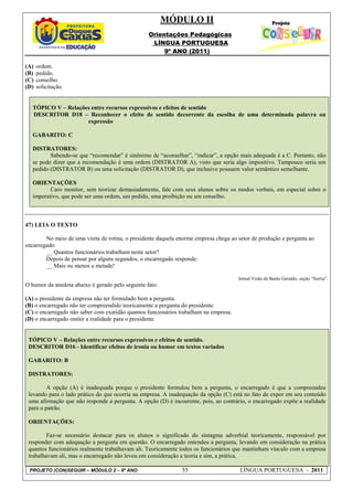 MÓDULO II
                                                  Orientações Pedagógicas
                                                   LÍNGUA PORTUGUESA
                                                       9º ANO (2011)

(A)   ordem.
(B)   pedido.
(C)   conselho.
(D)   solicitação.


   TÓPICO V – Relações entre recursos expressivos e efeitos de sentido
   DESCRITOR D18 – Reconhecer o efeito de sentido decorrente da escolha de uma determinada palavra ou
                     expressão

   GABARITO: C

   DISTRATORES:
          Sabendo-se que “recomendar” é sinônimo de “aconselhar”, “indicar”, a opção mais adequada é a C. Portanto, não
   se pode dizer que a recomendação é uma ordem (DISTRATOR A), visto que seria algo impositivo. Tampouco seria um
   pedido (DISTRATOR B) ou uma solicitação (DISTRATOR D), que inclusive possuem valor semântico semelhante.

   ORIENTAÇÕES
          Caro monitor, sem teorizar demasiadamente, fale com seus alunos sobre os modos verbais, em especial sobre o
   imperativo, que pode ser uma ordem, um pedido, uma proibição ou um conselho.



47) LEIA O TEXTO

        No meio de uma visita de rotina, o presidente daquela enorme empresa chega ao setor de produção e pergunta ao
encarregado:
        __ Quantos funcionários trabalham neste setor?
        Depois de pensar por alguns segundos, o encarregado responde:
        __ Mais ou menos a metade!

                                                                                      Jornal Visão de Barão Geraldo, seção “Sorria”.
O humor da anedota abaixo é gerado pelo seguinte fato:

(A) o presidente da empresa não ter formulado bem a pergunta.
(B) o encarregado não ter compreendido teoricamente a pergunta do presidente.
(C) o encarregado não saber com exatidão quantos funcionários trabalham na empresa.
(D) o encarregado omitir a realidade para o presidente.


 TÓPICO V – Relações entre recursos expressivos e efeitos de sentido.
 DESCRITOR D16 - Identificar efeitos de ironia ou humor em textos variados

 GABARITO: B

 DISTRATORES:

         A opção (A) é inadequada porque o presidente formulou bem a pergunta, o encarregado é que a compreendeu
 levando para o lado prático do que ocorria na empresa. A inadequação da opção (C) está no fato de expor em seu conteúdo
 uma afirmação que não responde a pergunta. A opção (D) é incoerente, pois, ao contrário, o encarregado expõe a realidade
 para o patrão.

 ORIENTAÇÕES:

         Faz-se necessário destacar para os alunos o significado do sintagma adverbial teoricamente, responsável por
 responder com adequação a pergunta em questão. O encarregado entendeu a pergunta, levando em consideração na prática
 quantos funcionários realmente trabalhavam ali. Teoricamente todos os funcionários que mantinham vínculo com a empresa
 trabalhavam ali, mas o encarregado não levou em consideração a teoria e sim, a prática.

 PROJETO (CON)SEGUIR – MÓDULO 2 – 9º ANO                       55                     LÍNGUA PORTUGUESA - 2011
 