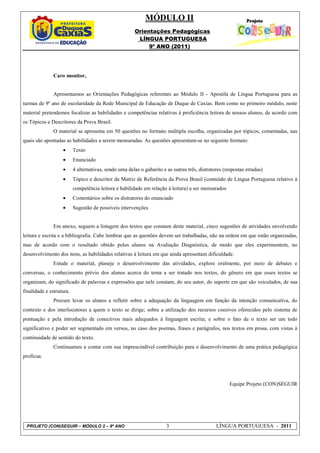 MÓDULO II
                                                        Orientações Pedagógicas
                                                         LÍNGUA PORTUGUESA
                                                             9º ANO (2011)




              Caro monitor,


              Apresentamos as Orientações Pedagógicas referentes ao Módulo II - Apostila de Língua Portuguesa para as
turmas de 9º ano de escolaridade da Rede Municipal de Educação de Duque de Caxias. Bem como no primeiro módulo, neste
material pretendemos focalizar as habilidades e competências relativas à proficiência leitora de nossos alunos, de acordo com
os Tópicos e Descritores da Prova Brasil.
               O material se apresenta em 50 questões no formato múltipla escolha, organizadas por tópicos, comentadas, nas
quais são apontadas as habilidades a serem mensuradas. As questões apresentam-se no seguinte formato:
                   •      Texto
                   •      Enunciado
                   •      4 alternativas, sendo uma delas o gabarito e as outras três, distratores (respostas erradas)
                   •      Tópico e descritor da Matriz de Referência da Prova Brasil (conteúdo de Língua Portuguesa relativo à
                          competência leitora e habilidade em relação à leitura) a ser mensurados
                   •      Comentários sobre os distratores do enunciado
                   •      Sugestão de possíveis intervenções


               Em anexo, seguem a listagem dos textos que constam deste material, cinco sugestões de atividades envolvendo
leitura e escrita e a bibliografia. Cabe lembrar que as questões devem ser trabalhadas, não na ordem em que estão organizadas,
mas de acordo com o resultado obtido pelos alunos na Avaliação Diagnóstica, de modo que eles experimentem, no
desenvolvimento dos itens, as habilidades relativas à leitura em que ainda apresentam dificuldade.
              Estude o material, planeje o desenvolvimento das atividades, explore oralmente, por meio de debates e
conversas, o conhecimento prévio dos alunos acerca do tema a ser tratado nos textos, do gênero em que esses textos se
organizam, do significado de palavras e expressões que nele constam, do seu autor, do suporte em que são veiculados, de sua
finalidade e estrutura.
              Procure levar os alunos a refletir sobre a adequação da linguagem em função da intenção comunicativa, do
contexto e dos interlocutores a quem o texto se dirige; sobre a utilização dos recursos coesivos oferecidos pelo sistema de
pontuação e pela introdução de conectivos mais adequados à linguagem escrita; e sobre o fato de o texto ser um todo
significativo e poder ser segmentado em versos, no caso dos poemas, frases e parágrafos, nos textos em prosa, com vistas à
continuidade de sentido do texto.
               Continuamos a contar com sua imprescindível contribuição para o desenvolvimento de uma prática pedagógica
profícua.




                                                                                                     Equipe Projeto (CON)SEGUIR




 PROJETO (CON)SEGUIR – MÓDULO 2 – 9º ANO                               3                       LÍNGUA PORTUGUESA - 2011
 